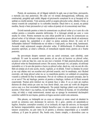 39
Puteţi, de asemenea, să vă băgaţi mâinile în apă, sau şi mai bine, picioarele,
e metoda cea mai puternică. De câte ori vă simţiţi demagnetizaţi, tulburaţi, sau
contractaţi, pregătiţi apă caldă, băgaţi-vă picioarele conştient în ea şi începeţi să le
spălaţi cu multă atenţie. Veţi acţiona astfel şi asupra plexului solar, dându-i forţe, şi
starea voastră de conştiinţă se va schimba imediat. Dacă într-o zi, acasă, nu puteţi
medita, faceţi o baie picioarelor şi veţi vedea că puteţi să vă concentraţi mai bine.
Există metode pentru a intra în comunicare cu plexul solar şi a-i cere de a da
ordine pentru a remedia anumite deficienţe. E o întreagă ştiinţă pe care o vom
studia în viitor. Pentru moment nu este chiar posibil de a intra în comunicare cu
plexul solar; el îşi trăieşte viaţa sa independent şi omul nu poate decât să acţioneze
indirect asupra lui, aşteptând o zi când va putea acţiona direct. Şi cum să îl
influenţăm indirect? Străduindu-ne să trăim o viaţă pură, cu bun simţ, luminoasă.
Această viaţă acţionează asupra plexului solar, îl deblochează, îl eliberează de
anumite oprelişti, şi când e eliberat, el remediază repede totul, pentru că e foarte
puternic.
Se povesteşte despre oameni care au aerul extenuat, sunt zdrobiţi, sunt
copleşiţi. Ei sunt în această stare pentru că nu ştiu să lucreze cu plexul solar,
aceasta se vede pe faţa lor, care nu are nici o lumină. O faţă ştearsă,obscură, arată
că plexul solar nu funcţionează corect. De aceea, încercaţi voi, cel puţin, să utilizaţi
metodele ce vi le-am dat pentru a lucra cu plexul solar, dacă nu, veţi sta ani de zile,
fără să simţiţi că el este acolo, trezit, vigilent, şi vă dilată. Totul va rămâne în creier
şi nu veţi obţine nici un rezultat nici privind soarele, nici în meditaţie, nici făcând
exerciţii, cât timp plexul solar nu se va manifesta pentru voi arătând că conştiinţa
voastră a coborât în fine în măruntaie. Pot să vă vorbesc de această senzaţie, dar la
ce ar servi? Nu aţi înţelege, pentru că pentru a înţelege, trebuie să fi făcut această
experienţă. Numai prin intelect nu vă puteţi face o idee. E ca şi cum aţi explica
durerea de dinţi unuia pe care nu l-au durut dinţii, sau cum aţi vorbi de dragoste
cuiva care n-a fost niciodată îndrăgostit. Nu puteţi înţelege până n-aţi trecut prin
aceasta. Chiar dacă v-aş explica, nu aţi înţelege. Trebuie să lucraţi, să vă schimbaţi
viaţa, să trăiţi o viaţă armonioasă; numai aşa se ajunge la momentul declanşării
centrilor subtili în noi-înşine, pentru că legea acestor centri este armonia.
Din păcate, se întâmplă rar ca ceea ce trăieşte şi simte omul să rămână în
acord cu armonia care domneşte în univers. Şi e grav, pentru că opunându-se
legilor, forţelor, curenţilor cosmici, el se izolează, de rupe de univers, se înconjură
de bariere impenetrabile; atunci forţele benefice care vin din cosmos să dea viaţă
tuturor creaturilor, nu pot intra în el pentru a elimina impurităţile şi a restabili
ordinea, şi îl pun în pericol. Da, boala este, foarte simplu, o dezordine care se
 