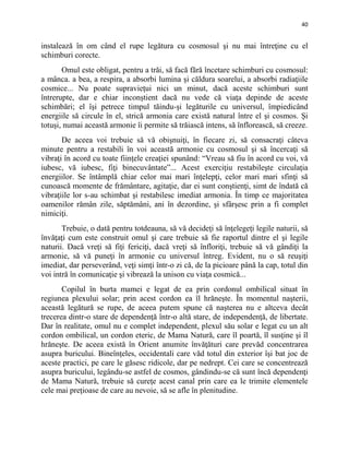 40
instalează în om când el rupe legătura cu cosmosul şi nu mai întreţine cu el
schimburi corecte.
Omul este obligat, pentru a trăi, să facă fără încetare schimburi cu cosmosul:
a mânca. a bea, a respira, a absorbi lumina şi căldura soarelui, a absorbi radiaţiile
cosmice... Nu poate supravieţui nici un minut, dacă aceste schimburi sunt
întrerupte, dar e chiar inconştient dacă nu vede că viaţa depinde de aceste
schimbări; el îşi petrece timpul tăindu-şi legăturile cu universul, împiedicând
energiile să circule în el, strică armonia care există natural între el şi cosmos. Şi
totuşi, numai această armonie îi permite să trăiască intens, să înflorească, să creeze.
De aceea voi trebuie să vă obişnuiţi, în fiecare zi, să consacraţi câteva
minute pentru a restabili în voi această armonie cu cosmosul şi să încercaţi să
vibraţi în acord cu toate fiinţele creaţiei spunând: “Vreau să fiu în acord cu voi, vă
iubesc, vă iubesc, fiţi binecuvântate”... Acest exerciţiu restabileşte circulaţia
energiilor. Se întâmplă chiar celor mai mari înţelepţi, celor mari mari sfinţi să
cunoască momente de frământare, agitaţie, dar ei sunt conştienţi, simt de îndată că
vibraţiile lor s-au schimbat şi restabilesc imediat armonia. În timp ce majoritatea
oamenilor rămân zile, săptămâni, ani în dezordine, şi sfârşesc prin a fi complet
nimiciţi.
Trebuie, o dată pentru totdeauna, să vă decideţi să înţelegeţi legile naturii, să
învăţaţi cum este construit omul şi care trebuie să fie raportul dintre el şi legile
naturii. Dacă vreţi să fiţi fericiţi, dacă vreţi să înfloriţi, trebuie să vă gândiţi la
armonie, să vă puneţi în armonie cu universul întreg. Evident, nu o să reuşiţi
imediat, dar perseverând, veţi simţi într-o zi că, de la picioare până la cap, totul din
voi intră în comunicaţie şi vibrează la unison cu viaţa cosmică...
Copilul în burta mamei e legat de ea prin cordonul ombilical situat în
regiunea plexului solar; prin acest cordon ea îl hrăneşte. În momentul naşterii,
această legătură se rupe, de aceea putem spune că naşterea nu e altceva decât
trecerea dintr-o stare de dependenţă într-o altă stare, de independenţă, de libertate.
Dar în realitate, omul nu e complet independent, plexul său solar e legat cu un alt
cordon ombilical, un cordon eteric, de Mama Natură, care îl poartă, îl susţine şi îl
hrăneşte. De aceea există în Orient anumite învăţături care prevăd concentrarea
asupra buricului. Bineînţeles, occidentali care văd totul din exterior îşi bat joc de
aceste practici, pe care le găsesc ridicole, dar pe nedrept. Cei care se concentrează
asupra buricului, legându-se astfel de cosmos, gândindu-se că sunt încă dependenţi
de Mama Natură, trebuie să cureţe acest canal prin care ea le trimite elementele
cele mai preţioase de care au nevoie, să se afle în plenitudine.
 