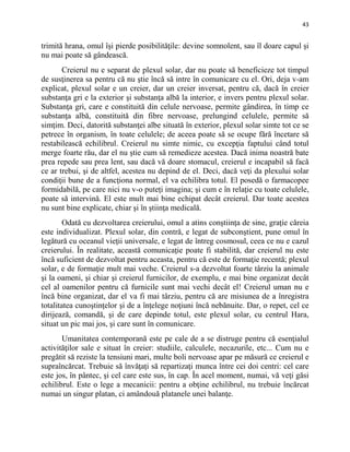 43
trimită hrana, omul îşi pierde posibilităţile: devine somnolent, sau îl doare capul şi
nu mai poate să gândească.
Creierul nu e separat de plexul solar, dar nu poate să beneficieze tot timpul
de susţinerea sa pentru că nu ştie încă să intre în comunicare cu el. Ori, deja v-am
explicat, plexul solar e un creier, dar un creier inversat, pentru că, dacă în creier
substanţa gri e la exterior şi substanţa albă la interior, e invers pentru plexul solar.
Substanţa gri, care e constituită din celule nervoase, permite gândirea, în timp ce
substanţa albă, constituită din fibre nervoase, prelungind celulele, permite să
simţim. Deci, datorită substanţei albe situată în exterior, plexul solar simte tot ce se
petrece în organism, în toate celulele; de aceea poate să se ocupe fără încetare să
restabilească echilibrul. Creierul nu simte nimic, cu excepţia faptului când totul
merge foarte rău, dar el nu ştie cum să remedieze acestea. Dacă inima noastră bate
prea repede sau prea lent, sau dacă vă doare stomacul, creierul e incapabil să facă
ce ar trebui, şi de altfel, acestea nu depind de el. Deci, dacă veţi da plexului solar
condiţii bune de a funcţiona normal, el va echilibra totul. El posedă o farmacopee
formidabilă, pe care nici nu v-o puteţi imagina; şi cum e în relaţie cu toate celulele,
poate să intervină. El este mult mai bine echipat decât creierul. Dar toate acestea
nu sunt bine explicate, chiar şi în ştiinţa medicală.
Odată cu dezvoltarea creierului, omul a atins conştiinţa de sine, graţie căreia
este individualizat. Plexul solar, din contră, e legat de subconştient, pune omul în
legătură cu oceanul vieţii universale, e legat de întreg cosmosul, ceea ce nu e cazul
creierului. În realitate, această comunicaţie poate fi stabilită, dar creierul nu este
încă suficient de dezvoltat pentru aceasta, pentru că este de formaţie recentă; plexul
solar, e de formaţie mult mai veche. Creierul s-a dezvoltat foarte târziu la animale
şi la oameni, şi chiar şi creierul furnicilor, de exemplu, e mai bine organizat decât
cel al oamenilor pentru că furnicile sunt mai vechi decât el! Creierul uman nu e
încă bine organizat, dar el va fi mai târziu, pentru că are misiunea de a înregistra
totalitatea cunoştinţelor şi de a înţelege noţiuni încă nebănuite. Dar, o repet, cel ce
dirijează, comandă, şi de care depinde totul, este plexul solar, cu centrul Hara,
situat un pic mai jos, şi care sunt în comunicare.
Umanitatea contemporană este pe cale de a se distruge pentru că esenţialul
activităţilor sale e situat în creier: studiile, calculele, necazurile, etc... Cum nu e
pregătit să reziste la tensiuni mari, multe boli nervoase apar pe măsură ce creierul e
supraîncărcat. Trebuie să învăţaţi să repartizaţi munca între cei doi centri: cel care
este jos, în pântec, şi cel care este sus, în cap. În acel moment, numai, vă veţi găsi
echilibrul. Este o lege a mecanicii: pentru a obţine echilibrul, nu trebuie încărcat
numai un singur platan, ci amândouă platanele unei balanţe.
 