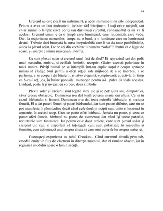 44
Creierul nu este decât un instrument, şi acest instrument nu este independent.
Pentru a avea un bun instrument, trebuie să-l întreţinem. Luaţi orice maşină, sau
chiar numai o lampă: dacă opriţi sau diminuați curentul, randamentul ei nu va fi
acelaşi. Creierul uman e ca o lampă care luminează, care raţionează, care vede.
Dar, la majoritatea oamenilor, lampa nu e bună, e o lumânare care nu luminează
destul. Trebuie deci branşată la sursa inepuizabilă care îi va da toate posibilităţile,
adică la plexul solar. De ce cei din vechime îl numeau “solar”? Pentru că e legat de
soare, şi soarele e inima universului nostru.
Ce sunt plexul solar şi creierul unul faţă de altul? Ei reprezintă cei doi poli:
unul masculin, emisiv, şi celălalt feminin, receptiv. Găsim această polaritate în
toată natura. Priviţi numai ce se întâmplă într-un cuplu: soţul e ocupat aproape
numai să câştige bani pentru a oferi soţiei sale mijloace de a se îmbrăca, a se
parfuma, a se acoperi de bijuterii; şi iat-o elegantă, somptuoasă, atractivă, în timp
ce bietul soţ, jos, în haine ponosite, munceşte pentru a-i putea da toate acestea.
Evident, poate fi şi invers, eu vorbesc doar simbolic.
Plexul solar şi creierul sunt legate între ele şi se pot ajuta sau, dimpotrivă,
să-şi creeze obstacole. Dumnezeu n-a dat toată puterea unuia sau altuia. Ca şi în
cazul bărbatului şi femeii: Dumnezeu n-a dat toate puterile bărbatului şi niciuna
femeii, El a dat puteri femeii şi puteri bărbatului, dar sunt puteri diferite, care nu se
pot manifesta în plenitudine decât când cele două principii sunt unite şi lucrează în
armonie, în acelaşi scop. Ceea ce poate oferi bărbatul, femeia nu poate, şi ceea ce
poate oferi femeia, bărbatul nu poate, de asemenea; dar când îşi unesc puterile,
rezultatele sunt fantastice. Iar pentru cele două creiere, care sunt plexul solar şi
creierul din cap, e important să înţelegeţi cum sunt polarizate în masculin şi
feminin, cum acţionează unul asupra altuia şi care sunt puterile lor asupra materiei.
Cunoaşteţi experienţa cu tubul Crookes... Când curentul circulă prin tub,
catodul emite un flux de electroni în direcţia anodului, dar el rămâne obscur, iar în
regiunea anodului apare o luminiscenţă.
 