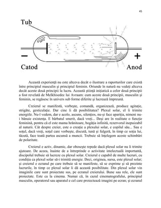 45
Această experienţă nu este altceva decât o ilustrare a raporturilor care există
între principiul masculin şi principiul feminin. Oriunde în natură nu vedeţi altceva
decât aceste două principii la lucru. Această ştiinţă iniţiatică a celor două principii
a fost revelată de Melkhisedec lui Avraam: cum aceste două principii, masculin şi
feminin, se regăsesc în univers sub forme diferite şi lucrează împreună.
Creierul se manifestă, vorbeşte, comandă, organizează, produce agitaţie,
strigăte, gesticulaţie. Dar cine îi dă posibilitatea? Plexul solar, el îi trimite
energiile. Nu-l vedem, dar e acolo, ascuns, silenţios, nu-şi face apariţia, nimeni nu-
i bănuie existenţa. E bărbatul smerit, dacă vreţi... Deşi are în realitate o funcţie
feminină, pentru că el este mama hrănitoare, bogăţia infinită, rezervorul inepuizabil
al naturii. Cât despre creier, este o creaţie a plexului solar, e copilul său... Sau e
soţul, dacă vreţi, soţul care vorbeşte, discută, tună şi fulgeră, în timp ce soţia lui,
tăcută, face toată partea ascunsă a muncii. Trebuie să înţelegem aceste schimbări
de polaritate.
Creierul e activ, dinamic, dar oboseşte repede dacă plexul solar nu îi trimite
ajutoare. De aceea, înainte de a întreprinde o activitate intelectuală importantă,
discipolul trebuie să lucreze cu plexul solar. Creierul e capabil de multe lucruri, cu
condiţia ca plexul solar să-i trimită energie. Deci, originea, sursa, este plexul solar;
şi creierul e ecranul pe care trebuie să se manifeste, să se exprime şi să prezinte
lucrurile, în timp ce plexul solar îi dă această posibilitate. Din plexul solar vin
imaginile care sunt proiectate sus, pe ecranul creierului. Bune sau rele, ele sunt
proiectate. Este ca la cinema. Numai că, în cazul cinematografului, principiul
masculin, operatorul sau aparatul e cel care proiectează imagini pe ecran; şi ecranul
 