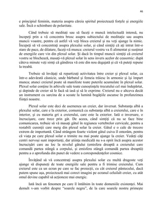 46
e principiul feminin, materia asupra căreia spiritul proiectează forţele şi energiile
sale. Încă o schimbare de polaritate.
Când trebuie să meditaţi sau să faceţi o muncă intelectuală intensă, nu
începeţi prin a vă concentra brusc asupra subiectului de meditaţie sau asupra
muncii voastre, pentru că astfel vă veţi bloca creierul şi nu veţi ajunge la nimic.
Începeţi să vă concentraţi asupra plexului solar, şi când simţiţi că aţi intrat într-o
stare de pace, de dilatare, faceţi-vă munca: creierul vostru va fi alimentat şi susţinut
de energiile care vin din plexul solar. Şi dacă în timpul muncii simţiţi că creierul
vostru se blochează, masaţi-vă plexul solar în sens invers acelor de ceasornic: după
câteva minute veţi simţi că gândirea vă este din nou degajată şi că vă puteţi repune
la treabă.
Trebuie să învăţaţi să repartizaţi activitatea între creier şi plexul solar, ca
într-o adevărată căsnicie, unde bărbatul şi femeia trăiesc în armonie şi îşi împart
munca; atunci creierul poate să manifeste toate puterile acumulate în plexul solar.
Plexul solar conţine în arhivele sale toate cunoştinţele trecutului cel mai îndepărtat,
şi depinde de creier să le facă să iasă şi să le exprime. Creierul nu e altceva decât
un instrument cu sarcina de a scoate la lumină bogăţiile ascunse în profunzimea
fiinţei noastre.
Plexul solar este deci de asemenea un creier, dar inversat. Substanţa albă a
plexului solar, care e la exterior, comunică cu substanţa albă a creierului, care e în
interior, şi cu materia gri a creierului, care este la exterior. Iată o inversare, o
încrucişare, care trece prin gât. De aceea, când simţiţi că nu se face bine
comunicarea, trebuie să vă masaţi gâtul în regiunea vertebrelor cervicale, pentru a
restabili curenţii care merg din plexul solar la creier. Gâtul e o cale de trecere
extrem de importantă. Când strângem foarte violent gâtul cuiva îl omorâm, pentru
că viaţa pe care plexul solar o trimite nu mai poate ajunge la creier. Vedeţi câţi
centri nervoşi sunt importanţi, dar ştiinţa medicală nu s-a oprit încă asupra acestor
încrucişări care au loc la nivelul gâtului (emisfera dreaptă a creierului care
comandă partea stângă a corpului, şi emisfera stângă comandă partea dreaptă)
pentru a o aprofunda din punct de vedere a corespondenţelor cosmice.
Învăţând să vă concentraţi asupra plexului solar cu multă dragoste veţi
ajunge să dispuneţi de toate energiile sale pentru a fi trimise creierului. Cum
creierul este ca un ecran pe care se fac proiecţii, cu cât creierul pântecului, dacă
putem spune aşa, proiectează mai corect imagini pe ecranul celuilalt creier, cu atât
omul devine capabil să acţioneze mai energic.
Iată încă un fenomen pe care îl întâlnim în toate domeniile existenţei. Mai
demult v-am vorbit despre “soarele negru”, de la care soarele nostru primeşte
 
