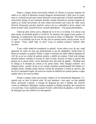 48
Pentru a atinge inima universului trebuie să vibrezi la aceeaşi lungime de
undă cu el, adică să dăruieşti aceeaşi dragoste dezinteresată. Când ceea ce cereţi,
ceea ce vă doriţi nu priveşte numai interesul vostru personal, ci binele umanităţii şi
universului întreg, în acel moment dorinţa voastră vibrează pe aceeaşi lungime de
undă ca şi inima universului. Şi cum inima universului este sursa de viaţă, sursa
fericirii, frumuseţii, poeziei, muzicii, sursa a tot ce e splendid şi divin, atunci veţi
primi această viaţă, această fericire, această splendoare... Veţi gusta plenitudinea.
Când aţi atins inima cuiva, obţineţi de la el tot ce vă doriţi. Cel căruia i-aţi
atins inima vă deschide porţile şi vă dă tot. În anumite zile rugaţi Cerul, pentru a-l
înduioşa, a-l impresiona, dar aceasta nu serveşte la nimic, el răspunde: “Nu înţeleg
ce spui” şi vă închide uşa în nas. În alte zile nu spuneţi nimic, priviţi numai, iar el
vă spune: “Vino, intră! Iată, ia asta!” Cum se explică aceasta? Trebuie aflat
secretul.
V-am vorbit odată de receptorul cu galenă. Acum câteva zeci de ani, când
aparatele de radio nu erau aşa perfecţionate şi aşa de răspândite, multă lume îşi
făcea un receptor cu galenă. Pentru a capta o emisiune de radio trebuia deplasat un
vârf de ac pe un cristal de galenă, pentru a stabili un contact. Când acul atingea
anumite puncte, imediat se auzeau în căşti cuvinte, muzică, în timp ce pentru alte
puncte nu se auzea nimic. Acest fenomen mi-a dat mult de gândit... Plimbaţi acul
la stânga şi la dreapta pe cristal şi nu auziţi nimic. Deşi atingeţi cristalul. nu-i
atingeţi inima... pentru că are şi el o inimă, cristalul, această piatră! De îndată ce-i
atingeţi inima, imediat auziţi muzică. Există de asemenea o inimă în univers, dar
noi nu îi cunoaştem legile, de aceea nu reuşim să stabilim un contact pentru a capta
undele sale şi să avem revelaţii.
Pentru a atinge inima universului, trebuie să vă intensificaţi dragostea. E o
muncă care se face în plexul solar. În acel moment, v-am spus, nu mai gândiţi
deloc, proiectaţi o putere, o energie de dragoste pe care o dirijaţi, dar creierul
vostru se odihneşte. Înţelegeţi, sunteţi conştient şi dirijaţi energiile, dar creierul nu
e în activitate. Cum explicăm aceasta? Există o altă formă de gândire, o altă formă
de înţelegere pe care trebuie să o descoperim.
 