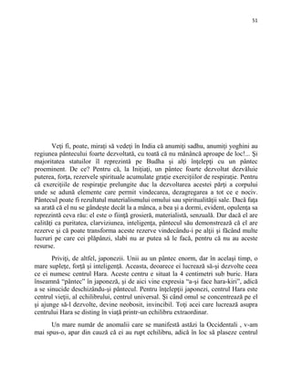 51
Veţi fi, poate, miraţi să vedeţi în India că anumiţi sadhu, anumiţi yoghini au
regiunea pântecului foarte dezvoltată, cu toată că nu mănâncă aproape de loc!... Şi
majoritatea statuilor îl reprezintă pe Budha şi alţi înţelepţi cu un pântec
proeminent. De ce? Pentru că, la Iniţiaţi, un pântec foarte dezvoltat dezvăluie
puterea, forţa, rezervele spirituale acumulate graţie exercițiilor de respiraţie. Pentru
că exerciţiile de respiraţie prelungite duc la dezvoltarea acestei părţi a corpului
unde se adună elemente care permit vindecarea, dezagregarea a tot ce e nociv.
Pântecul poate fi rezultatul materialismului omului sau spiritualităţii sale. Dacă faţa
sa arată că el nu se gândeşte decât la a mânca, a bea şi a dormi, evident, opulenţa sa
reprezintă ceva rău: el este o fiinţă grosieră, materialistă, senzuală. Dar dacă el are
calităţi ca puritatea, clarviziunea, inteligenţa, pântecul său demonstrează că el are
rezerve şi că poate transforma aceste rezerve vindecându-i pe alţii şi făcând multe
lucruri pe care cei plăpânzi, slabi nu ar putea să le facă, pentru că nu au aceste
resurse.
Priviţi, de altfel, japonezii. Unii au un pântec enorm, dar în acelaşi timp, o
mare supleţe, forţă şi inteligenţă. Aceasta, deoarece ei lucrează să-şi dezvolte ceea
ce ei numesc centrul Hara. Aceste centru e situat la 4 centimetri sub buric. Hara
înseamnă “pântec” în japoneză, şi de aici vine expresia “a-şi face hara-kiri”, adică
a se sinucide deschizându-şi pântecul. Pentru înţelepţii japonezi, centrul Hara este
centrul vieţii, al echilibrului, centrul universal. Şi când omul se concentrează pe el
şi ajunge să-l dezvolte, devine neobosit, invincibil. Toţi acei care lucrează asupra
centrului Hara se disting în viaţă printr-un echilibru extraordinar.
Un mare număr de anomalii care se manifestă astăzi la Occidentali , v-am
mai spus-o, apar din cauză că ei au rupt echilibru, adică în loc să plaseze centrul
 
