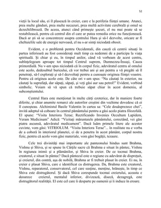 52
vieţii la locul său, ei îl plasează în creier, care e la periferia fiinţei umane. Atunci,
prea multe gânduri, prea multe necazuri, prea multă activitate cerebrală şi omul se
dezechilibrează. De aceea, atunci când primeşte şocuri, el nu mai poate să se
restabilească, pentru că centrul din el care ar putea remedia orice nu funcţionează.
Dacă ar şti să se concentreze asupra centrului Hara şi să-l dezvolte, oricare ar fi
cheltuielile sale de energie nervoasă, el nu s-ar simţi niciodată obosit.
Evident, e o problemă pentru Occidentali, din cauză că centrii situaţi în
partea inferioară au fost consideraţi mult timp ca nedemni de a participa la viaţa
spirituală. Şi chiar şi eu, în timpul anilor, când vă vorbeam de acest centru,
subînţelegeam aproape tot timpul Centrul suprem, Dumnezeu-Însuşi, Cauza
primordială. Nu v-am spus niciodată că în corpul fizic, adevăratul centru al omului
este acolo, dedesubtul buricului, că vor trebui ani şi ani pentru a vă pregăti să îl
penetraţi, să-l exploraţi şi să-l dezvoltaţi pentru a cunoaşte originea fiinţei voastre.
Pentru că originea acolo este. De câte ori v-am spus: “Nu căutaţi în exterior, nu
căutaţi la suprafaţă, dar săpaţi, săpaţi, şi veţi găsi aur sau petrol!” Evident, vorbind
simbolic. Voiam să vă spun că trebuie săpat chiar în acest domeniu, al
subconştientului.
Centrul Hara este menţionat în multe cărţi ezoterice, dar în maniere foarte
diferite, şi chiar anumite remarci ale autorilor creştini din vechime dovedesc că ei
îl cunoşteau. Alchimistul Basile Valentin în cartea sa: “Cele douăsprezece chei”,
invită adeptul să coboare în centrul pământului pentru a găsi acolo piatra filozofală.
El spune: “Visita Interiora Terae; Rectificando Invenies Occultum Lapidem,
Veram Medicinam” Adică: “Vizitaţi măruntaiele pământului, corectând, vei găsi
piatra ascunsă, adevăratul medicament”. Dacă luăm primele litere ale acestor
cuvinte, vom găsi: VITRIOLUM. “Visita Interiora Terae”... în realitate nu e vorba
de a coborâ în interiorul planetei, ci de a penetra în acest pământ, corpul nostru
fizic, pentru că acolo vom găsi materiale, vom găsi bogăţii, tezaure.
Cele trei divinităţi mai importante ale panteonului hindus sunt Brahma,
Vishnu şi Shiva, şi se spune în Cărţile sacre că Brahma e situat în pântec, Vishnu
în regiunea inimii şi a plămânilor, şi Shiva în creier. De ce tocmai Brahma,
creatorul, e situat în pântec? Dacă pântecul este o regiune cu adevărat de dispreţuit,
şi creierul, din contră, aşa de nobilă, Brahma ar fi trebuit plasat în creier. Ei nu, în
creier e plasat Shiva, care e identificat cu distrugerea. Da, Brahma este creatorul,
Vishnu, reparatorul, conservatorul, cel care susţine, menţine, hrăneşte, în timp ce
Shiva este distrugătorul. Şi dacă Shiva corespunde tocmai creierului, aceasta e
deoarece creierul, mentalul inferior, divizează, disecă, dezagregă, este
distrugătorul realităţii. El este cel care îi desparte pe oamenii şi îi induce în eroare.
 