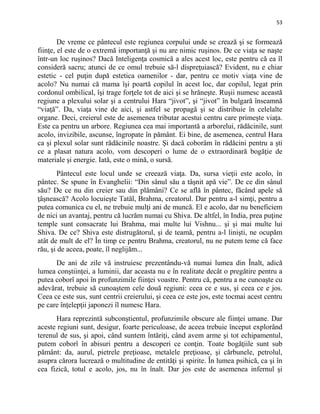 53
De vreme ce pântecul este regiunea corpului unde se crează şi se formează
fiinţe, el este de o extremă importanţă şi nu are nimic ruşinos. De ce viaţa se naşte
într-un loc ruşinos? Dacă Inteligenţa cosmică a ales acest loc, este pentru că ea îl
consideră sacru; atunci de ce omul trebuie să-l dispreţuiască? Evident, nu e chiar
estetic - cel puţin după estetica oamenilor - dar, pentru ce motiv viaţa vine de
acolo? Nu numai că mama îşi poartă copilul în acest loc, dar copilul, legat prin
cordonul ombilical, îşi trage forţele tot de aici şi se hrăneşte. Ruşii numesc această
regiune a plexului solar şi a centrului Hara “jivot”, şi “jivot” în bulgară înseamnă
“viaţă”. Da, viaţa vine de aici, şi astfel se propagă şi se distribuie în celelalte
organe. Deci, creierul este de asemenea tributar acestui centru care primeşte viaţa.
Este ca pentru un arbore. Regiunea cea mai importantă a arborelui, rădăcinile, sunt
acolo, invizibile, ascunse, îngropate în pământ. Ei bine, de asemenea, centrul Hara
ca şi plexul solar sunt rădăcinile noastre. Şi dacă coborâm în rădăcini pentru a şti
ce a plasat natura acolo, vom descoperi o lume de o extraordinară bogăţie de
materiale şi energie. Iată, este o mină, o sursă.
Pântecul este locul unde se creează viaţa. Da, sursa vieţii este acolo, în
pântec. Se spune în Evanghelii: “Din sânul său a tâşnit apă vie”. De ce din sânul
său? De ce nu din creier sau din plămâni? Ce se află în pântec, făcând apele să
ţâşnească? Acolo locuieşte Tatăl, Brahma, creatorul. Dar pentru a-l simţi, pentru a
putea comunica cu el, ne trebuie mulţi ani de muncă. El e acolo, dar nu beneficiem
de nici un avantaj, pentru că lucrăm numai cu Shiva. De altfel, în India, prea puţine
temple sunt consacrate lui Brahma, mai multe lui Vishnu... şi şi mai multe lui
Shiva. De ce? Shiva este distrugătorul, şi de teamă, pentru a-l linişti, ne ocupăm
atât de mult de el? În timp ce pentru Brahma, creatorul, nu ne putem teme că face
rău, şi de aceea, poate, îl neglijăm...
De ani de zile vă instruiesc prezentându-vă numai lumea din Înalt, adică
lumea conştiinţei, a luminii, dar aceasta nu e în realitate decât o pregătire pentru a
putea coborî apoi în profunzimile fiinţei voastre. Pentru că, pentru a ne cunoaşte cu
adevărat, trebuie să cunoaştem cele două regiuni: ceea ce e sus, şi ceea ce e jos.
Ceea ce este sus, sunt centrii creierului, şi ceea ce este jos, este tocmai acest centru
pe care înţelepţii japonezi îl numesc Hara.
Hara reprezintă subconştientul, profunzimile obscure ale fiinţei umane. Dar
aceste regiuni sunt, desigur, foarte periculoase, de aceea trebuie început explorând
terenul de sus, şi apoi, când suntem întăriţi, când avem arme şi tot echipamentul,
putem coborî în abisuri pentru a descoperi ce conţin. Toate bogăţiile sunt sub
pământ: da, aurul, pietrele preţioase, metalele preţioase, şi cărbunele, petrolul,
asupra cărora lucrează o multitudine de entităţi şi spirite. În lumea psihică, ca şi în
cea fizică, totul e acolo, jos, nu în înalt. Dar jos este de asemenea infernul şi
 