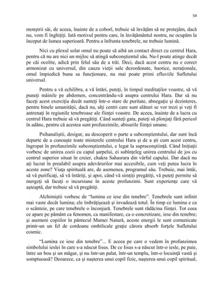 54
monştrii săi, de aceea, înainte de a coborî, trebuie să învăţăm să ne protejăm, dacă
nu, vom fi înghiţiţi. Iată motivul pentru care, în învăţământul nostru, ne ocupăm la
început de lumea superioară. Pentru a înfrunta tenebrele, ne trebuie lumină.
Nici cu plexul solar omul nu poate să aibă un contact direct cu centrul Hara,
pentru că nu are nici un mijloc să atingă subconştientul său. Nu-l poate atinge decât
pe căi ocolite, adică prin felul său de a trăi. Deci, dacă acest centru nu e corect
armonizat cu universul, din cauza vieţii sale dezordonate, haotice, neraţionale,
omul împiedică buna sa funcţionare, nu mai poate primi efluviile Sufletului
universal.
Pentru a vă echilibra, a vă întări, puteţi, în timpul meditaţilor voastre, să vă
puneţi mâinile pe abdomen, concentrându-vă asupra centrului Hara. Dar să nu
faceţi acest exerciţiu decât sunteţi într-o stare de puritate, abnegaţie şi dezinteres,
pentru binele umanităţii, dacă nu, alţi centri care sunt alături se vor trezi şi veţi fi
antrenaţi în regiunile tenebroase ale fiinţei voastre. De aceea, înainte de a lucra cu
centrul Hara trebuie să vă pregătiţi. Când sunteţi gata, puteţi să plonjaţi fără pericol
în adânc, pentru că acestea sunt profunzimile, abisurile fiinţei umane.
Psihanaliştii, desigur, au descoperit o parte a subconştientului, dar sunt încă
departe de a cunoaşte toate misterele centrului Hara şi de a şti cum acest centru,
îngropat în profunzimile subconştientului, e legat la supraconştiinţă. Când Iniţiaţii
vorbesc de unirea cozii cu capul şarpelui, ei subînţeleg unirea centrului de jos cu
centrul superior situat în creier, chakra Sahasrara din vârful capului. Dar dacă nu
aţi lucrat în prealabil asupra adevărurilor mai accesibile, cum veţi putea lucra în
aceste zone? Viaţa spirituală are, de asemenea, programul său. Trebuie, mai întâi,
să vă purificaţi, să vă întăriţi, şi apoi, când vă simţiţi pregătiţi, vă puteţi permite să
mergeţi să faceţi o incursiune în aceste profunzimi. Sunt experienţe care vă
aşteaptă, dar trebuie să vă pregătiţi.
Alchimiştii vorbesc de “lumina ce iese din tenebre”. Tenebrele sunt infinit
mai vaste decât lumina; ele îmbrăţişează şi invadează totul. În timp ce lumina e ca
o scânteie, pe care tenebrele o înconjură. Tenebrele sunt rădăcina fiinţei. Tot ceea
ce apare pe pământ ca fenomen, ca manifestare, ca o concretizare, iese din tenebre;
şi asemeni copiilor în pântecul Mamei Natură, aceste energii le sunt comunicate
printr-un un fel de cordoane ombilicale graţie cărora absorb forţele Sufletului
cosmic.
“Lumina ce iese din tenebre”... E aceea pe care o vedem în profunzimea
simbolului ieslei în care s-a născut Iisus. De ce Iisus s-a născut într-o iesle, pe paie,
între un bou şi un măgar, şi nu într-un palat, într-un templu, într-o locuinţă vastă şi
somptuoasă? Deoarece, ca şi naşterea unui copil fizic, naşterea unui copil spiritual,
 