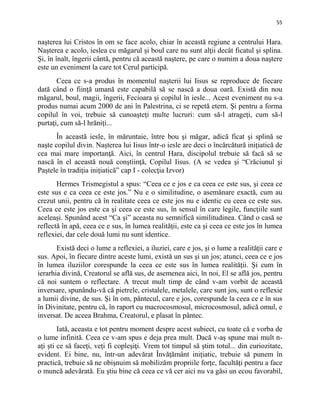 55
naşterea lui Cristos în om se face acolo, chiar în această regiune a centrului Hara.
Naşterea e acolo, ieslea cu măgarul şi boul care nu sunt alţii decât ficatul şi splina.
Şi, în înalt, îngerii cântă, pentru că această naştere, pe care o numim a doua naştere
este un eveniment la care tot Cerul participă.
Ceea ce s-a produs în momentul naşterii lui Iisus se reproduce de fiecare
dată când o fiinţă umană este capabilă să se nască a doua oară. Există din nou
măgarul, boul, magii, îngerii, Fecioara şi copilul în iesle... Acest eveniment nu s-a
produs numai acum 2000 de ani în Palestrina, ci se repetă etern. Şi pentru a forma
copilul în voi, trebuie să cunoaşteţi multe lucruri: cum să-l atrageţi, cum să-l
purtaţi, cum să-l hrăniţi...
În această iesle, în măruntaie, între bou şi măgar, adică ficat şi splină se
naşte copilul divin. Naşterea lui Iisus într-o iesle are deci o încărcătură iniţiatică de
cea mai mare importanţă. Aici, în centrul Hara, discipolul trebuie să facă să se
nască în el această nouă conştiinţă, Copilul Iisus. (A se vedea şi “Crăciunul şi
Paştele în tradiţia iniţiatică” cap I - colecţia Izvor)
Hermes Trismegistul a spus: “Ceea ce e jos e ca ceea ce este sus, şi ceea ce
este sus e ca ceea ce este jos.” Nu e o similitudine, o asemănare exactă, cum au
crezut unii, pentru că în realitate ceea ce este jos nu e identic cu ceea ce este sus.
Ceea ce este jos este ca şi ceea ce este sus, în sensul în care legile, funcţiile sunt
aceleaşi. Spunând acest “Ca şi” aceasta nu semnifică similitudinea. Când o casă se
reflectă în apă, ceea ce e sus, în lumea realităţii, este ca şi ceea ce este jos în lumea
reflexiei, dar cele două lumi nu sunt identice.
Există deci o lume a reflexiei, a iluziei, care e jos, şi o lume a realităţii care e
sus. Apoi, în fiecare dintre aceste lumi, există un sus şi un jos; atunci, ceea ce e jos
în lumea iluziilor corespunde la ceea ce este sus în lumea realităţii. Şi cum în
ierarhia divină, Creatorul se află sus, de asemenea aici, în noi, El se află jos, pentru
că noi suntem o reflectare. A trecut mult timp de când v-am vorbit de această
inversare, spunându-vă că pietrele, cristalele, metalele, care sunt jos, sunt o reflexie
a lumii divine, de sus. Şi în om, pântecul, care e jos, corespunde la ceea ce e în sus
în Divinitate, pentru că, în raport cu macrocosmosul, microcosmosul, adică omul, e
inversat. De aceea Brahma, Creatorul, e plasat în pântec.
Iată, aceasta e tot pentru moment despre acest subiect, cu toate că e vorba de
o lume infinită. Ceea ce v-am spus e deja prea mult. Dacă v-aş spune mai mult n-
aţi şti ce să faceţi, veţi fi copleşiţi. Vrem tot timpul să ştim totul... din curiozitate,
evident. Ei bine, nu, într-un adevărat Învăţământ iniţiatic, trebuie să punem în
practică, trebuie să ne obişnuim să mobilizăm propriile forţe, facultăţi pentru a face
o muncă adevărată. Eu ştiu bine că ceea ce vă cer aici nu va găsi un ecou favorabil,
 