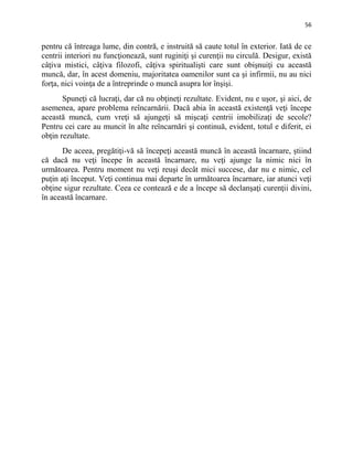 56
pentru că întreaga lume, din contră, e instruită să caute totul în exterior. Iată de ce
centrii interiori nu funcţionează, sunt ruginiţi şi curenţii nu circulă. Desigur, există
câţiva mistici, câţiva filozofi, câţiva spiritualişti care sunt obişnuiţi cu această
muncă, dar, în acest domeniu, majoritatea oamenilor sunt ca şi infirmii, nu au nici
forţa, nici voinţa de a întreprinde o muncă asupra lor înşişi.
Spuneţi că lucraţi, dar că nu obţineţi rezultate. Evident, nu e uşor, şi aici, de
asemenea, apare problema reîncarnării. Dacă abia în această existenţă veţi începe
această muncă, cum vreţi să ajungeţi să mişcaţi centrii imobilizaţi de secole?
Pentru cei care au muncit în alte reîncarnări şi continuă, evident, totul e diferit, ei
obţin rezultate.
De aceea, pregătiţi-vă să începeţi această muncă în această încarnare, ştiind
că dacă nu veţi începe în această încarnare, nu veţi ajunge la nimic nici în
următoarea. Pentru moment nu veţi reuşi decât mici succese, dar nu e nimic, cel
puţin aţi început. Veţi continua mai departe în următoarea încarnare, iar atunci veţi
obţine sigur rezultate. Ceea ce contează e de a începe să declanşaţi curenţii divini,
în această încarnare.
 