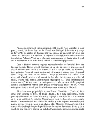 59
Apocalipsa se termină cu viziunea unei cetăţi celeste, Noul Ierusalim, a cărei
pereţi, temelii, porţi sunt descrise de Sfântul Ioan Teologul. Prin acest oraş curge
un fluviu: “Şi mi-a arătat un fluviu de apă vie, limpede ca un cristal, care ieşea din
Tronul lui Dumnezeu şi al Mielului. În mijlocul oraşului şi pe cele două maluri ale
fluviului era Arborele Vieţii ce producea de douăsprezece ori fructe, dând fructul
său în fiecare lună şi ale cărui frunze serveau la tămăduirea popoarelor.”
Cum se făcea că arborele se găsea pe ambele maluri ale fluviului? Dacă am
înţelege lucrurile literar, această descriere nu are nici un sens. În realitate, acest
arbore deasupra unui fluviu e un simbol; există în noi, şi fluviul, de asemenea,
trece prin noi. Pentru că oraşul suntem noi; şi în centrul acestui oraş - în plexul
solar - curge un fluviu cu un arbore al vieţii pe malurile sale. Plexul solar
reprezintă arborele pe cele două maluri ale fluviului, dar de asemenea şi fluviul
însuşi, această forţă, această vitalitate care circulă prin el. Şi unde sunt rădăcinile
acestui arbore? Acestea sunt cele douăsprezece perechi de nervi şi de ganglioni
dorsali: douăsprezece ramuri care produc douăsprezece fructe pe an. Aceste
douăsprezece fructe sunt legate de cele douăsprezece semne ale zodiacului.
Să vedem acum proprietăţile acestor fructe. Primul fruct, (Berbecul) face
omul activ, dinamic şi decis. Al doilea (Taurul), dă o mare sensibilitate, multă
gentileţe şi bunătate. Al treilea (Gemenii), împinge la studiu, incită la a se interesa
de tot şi de a călători. Al patrulea (Cancer), dă o mare mediumitate pentru a capta
undele şi prezenţele cele mai subtile. Al cincilea (Leul), inspiră o mare nobleţe şi
curajul necesar pentru a-i ajuta şi a-i salva pe alţii. Al şaselea (Fecioara), purifică şi
curăţă. Al şaptelea (Balanţa), dă posibilitatea de a se uni la o cauză divină şi de a
stabili în sine echilibrul cosmic. Al optulea (Scorpionul), luminează asupra morţii
 