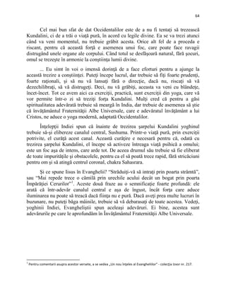 64
Cel mai bun sfat de dat Occidentalilor este de a nu fi tentaţi să trezească
Kundalini, ci de a trăi o viaţă pură, în acord cu legile divine. Ea se va trezi atunci
când va veni momentul, nu trebuie grăbit acesta. Orice alt fel de a proceda e
riscant, pentru că această forţă e asemenea unui foc, care poate face ravagii
distrugând unele organe ale corpului. Când totul se desfăşoară natural, fără şocuri,
omul se trezeşte în armonie la conştiinţa lumii divine.
... Eu simt în voi o imensă dorinţă de a face eforturi pentru a ajunge la
această trezire a conştiinţei. Puteţi începe lucrul, dar trebuie să fiţi foarte prudenţi,
foarte raţionali, şi să nu vă lansaţi fără o direcţie, dacă nu, riscaţi să vă
dezechilibraţi, să vă distrugeţi. Deci, nu vă grăbiţi, aceasta va veni cu blândeţe,
încet-încet. Tot ce avem aici ca exerciţii, practică, sunt exerciţii din yoga, care vă
vor permite într-o zi să treziţi forţa Kundalini. Mulţi cred că pentru a găsi
spiritualitatea adevărată trebuie să meargă în India, dar trebuie de asemenea să ştie
că învăţământul Fraternităţii Albe Universale, care e adevăratul învăţământ a lui
Cristos, ne aduce o yoga modernă, adaptată Occidentalilor.
Înţelepţii Indiei spun că înainte de trezirea şarpelui Kundalini yoghinul
trebuie să-şi elibereze canalul central, Sushuma. Printr-o viaţă pură, prin exerciţii
potrivite, el curăţă acest canal. Această curăţire e necesară pentru că, odată cu
trezirea şarpelui Kundalini, el începe să activeze întreaga viaţă psihică a omului;
este un foc aşa de intens, care arde tot. De aceea drumul său trebuie să fie eliberat
de toate impurităţile şi obstacolele, pentru ca el să poată trece rapid, fără stricăciuni
pentru om şi să atingă centrul coronal, chakra Sahasrara.
Şi ce spune Iisus în Evanghelii? “Străduiţi-vă să intraţi prin poarta strâmtă”,
sau “Mai repede trece o cămilă prin urechile acului decât un bogat prin poarta
Împărăţiei Cerurilor”1
. Aceste două fraze au o semnificaţie foarte profundă: ele
arată că într-adevăr canalul central e aşa de îngust, încât forţa care aduce
iluminarea nu poate să treacă dacă fiinţa nu e pură. Dacă aveţi prea multe lucruri în
buzunare, nu puteţi băga mâinile, trebuie să vă debarasaţi de toate acestea. Vedeţi,
yoghinii Indiei, Evangheliştii spun aceleaşi adevăruri. Ei bine, acestea sunt
adevărurile pe care le aprofundăm în Învăţământul Fraternităţii Albe Universale.
1
Pentru comentarii asupra acestor versete, a se vedea „Un nou înţeles al Evangheliilor” - colecţia Izvor nr. 217.
 