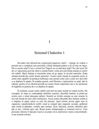 67
I
Sistemul Chakrelor 1
De unde vine obiceiul de a reprezenta îngeriicu aripi?... Ajunge să vedem o
pictură sau o sculptură care prezintă o fiinţă înaripată pentru a şti că este un înger.
De ce aceste aripi? Care e sensul lor? Îngerii au cu adevărat aripi? Nu, dar acest fel
de a-i reprezenta provine dintr-o ştiinţă foarte veche privind fiinţa umană şi centrii
săi subtili. Marii Iniţiaţi ai trecutului ştiau că pe spate, la nivelul umerilor, fiinţa
umană posedă doi centri foarte puternici. Aceşti centri situaţi în corpurile eteric şi
astral sunt capabili să producă turbioane care permit celui care a ştiut să-i dezvolte
a se deplasa în spaţiu. În tradiţia greacă, zeul Hermes e reprezentat cu aripi, dar la
călcâie, pentru că şi călcâiul posedă un centru foarte important care e de asemenea
în legătură cu puterea de a se deplasa în spaţiu.
În realitate, aceşti centri subtili sunt într-un mare număr în corpul nostru. De
exemplu, în timp ce contemplaţi răsăritul soarelui, absorbiţi lumina sa printr-un
centru care e situat deasupra splinei. Soarele ne trimite energia sa care soseşte la
noi sub formă de mici sfere luminoase. Acest centru absoarbe deci lumina solară şi
o împarte în şapte culori ca cele ale prismei. Apoi trimite aceste şapte raze în
organism, repartizându-le astfel: roşul şi oranjul spre organele sexuale, galbenul
spre inimă şi plămâni, verdele spre stomac, ficat, intestine, rinichi; albastrul spre
gât şi nas; violetul spre cap. Roşul poate reîmprospăta şi sistemul nervos. Unei
persoane obosite îi lipseşte roşul şi ea poate să-şi amelioreze starea concentrându-
se pe această culoare.
 
