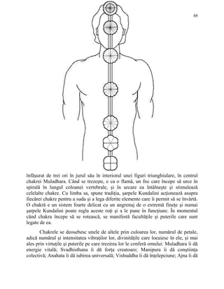 69
înfăşurat de trei ori în jurul său în interiorul unei figuri triunghiulare, în centrul
chakrei Muladhara. Când se trezeşte, e ca o flamă, un foc care începe să urce în
spirală în lungul coloanei vertebrale, şi în urcare ea întâlneşte şi stimulează
celelalte chakre. Cu limba sa, spune tradiţia, şarpele Kundalini acţionează asupra
fiecărei chakre pentru a suda şi a lega diferite elemente care îi permit să se învârtă.
O chakră e un sistem foarte delicat cu un angrenaj de o extremă fineţe şi numai
şarpele Kundalini poate regla aceste roţi şi a le pune în funcţiune. În momentul
când chakra începe să se rotească, se manifestă facultăţile şi puterile care sunt
legate de ea.
Chakrele se deosebesc unele de altele prin culoarea lor, numărul de petale,
adică numărul şi intensitatea vibraţilor lor, divinităţile care locuiesc în ele, şi mai
ales prin virtuţile şi puterile pe care trezirea lor le conferă omului: Muladhara îi dă
energie vitală; Svadhisthana îi dă forţa creatoare; Manipura îi dă conştiinţa
colectivă; Anahata îi dă iubirea universală; Vishuddha îi dă înţelepciune; Ajna îi dă
 