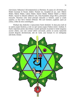 70
clarviziune; Sahasrara îi dă atotputernicia şi libertatea. Se spune că o divinitate sau
Shakti locuieşte în fiecare chakră. Numele lor, începând de jos, sunt: Dakini
Shakti, Rakini Shakti, Lakini Shakti, Kakini Shakti, Shakini Shakti şi Hakini
Shakti. Ajunsă la sfârşitul călătoriei sale, forţa Kundalini atinge Shiva, principiul
masculin. Reunirea celor două principii masculin şi feminin, capul şi coada
şarpelui, se face într-o lumină orbitoare. Din acel moment, yoghinul, ajuns pe
culme, e liber de orice constrângere.
Hinduşii dau chakrelor o reprezentare foarte detaliată. Ar dura prea mult să
ne oprim asupra fiecăreia, şi mă voi opri numai asupra Chakrei inimii: Anahata. E
foarte important pentru dezvoltarea voastră spirituală să purtaţi în inimă imaginea
acestei chakre, care este centrul iubirii universale, pentru că acesta reprezintă
această dragoste dezinteresată, atât de vastă, care trezeşte în voi inteligenţa
adevărată, intuiţia.
 