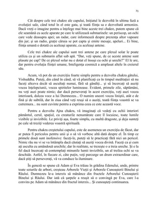 71
Cât despre cele trei chakre ale capului, Iniţiatul le dezvoltă în ultima fază a
evoluţiei sale, când totul în el este gata, şi toată fiinţa sa e dezvoltată armonios.
Dacă vreţi o imagine pentru a înţelege mai bine aceste trei chakre, putem spune că
ele seamănă cu acele aparate pe care le utilizează submarinele: un periscop, un ochi
care vede deasupra apei; un radar, care informează despre prezenţa altor vapoare
din jur; şi un radio, graţie căruia se pot capta şi emite mesaje, apeluri... Ei bine,
fiinţa umană e dotată cu aceleaşi aparate, cu aceleaşi antene.
Cele trei chakre ale capului sunt trei antene pe care plexul solar le poate
utiliza ca şi un submarin aflat sub apă. “Dar, veţi spune, de ce aceste antene sunt
plasate pe cap? De ce plexul solar nu e dotat el însuşi cu ochi şi urechi?” El le are,
dar pentru evoluţia fiinţei umane, Inteligenţa cosmică a amplasat altele în creierul
său.
Acum, vă pot da un exerciţiu foarte simplu pentru a dezvolta chakra gâtului,
Vishuddha. Puteţi, din când în când, să vă planificaţi ca în timpul meditaţiei să nu
faceţi altceva decât să ascultaţi numai, fără să gândiţi... şi să încercaţi să auziţi
vocea înţelepciunii, vocea spiritelor luminoase. Evident, primele zile, săptămâni,
nu veţi auzi poate nimic; dar dacă perseveraţi în acest exerciţiu, veţi auzi vocea
interioară, dulcea voce a lui Dumnezeu... O numim uneori vocea liniştii, atât e de
fină şi de subtilă, dar în ziua când veţi reuşi să o auziţi, toată fiinţa voastră se va
cutremura... nu sunt cuvinte pentru a exprima ceea ce este această voce.
Pentru a dezvolta Ajna chakra, vă imaginaţi că vedeţi cu ochii interiori
pământul, cerul, spaţiul, cu creaturile nenumărate care îl locuiesc, toate lumile
vizibile şi invizibile. Le priviţi aşa, foarte simplu, cu multă dragoste, şi deja sunteţi
pe cale să treziţi vederea voastră spirituală.
Pentru chakra creştetului capului, este de asemenea un exerciţiu de făcut, dar
ar putea fi periculos pentru unii şi o să vă vorbesc altă dată despre el. În timp ce
primele două sunt inofensive: faceţi-le, puteţi să le practicaţi fără nici un pericol.
Nimic rău nu vi se va întâmpla dacă căutaţi să auziţi vocea divină. Faceţi ca şi cum
aţi asculta cu amândouă urechile; dar în realitate, se trezeşte o a treia ureche. Şi e la
fel dacă încercaţi să contemplaţi minunile lumii invizibile, un al treilea ochi se va
deschide. Astfel, în fiecare zi, câte puţin, veţi parcurge un drum extraordinar care,
dacă ştiţi să perseveraţi, vă va conduce la iluminare.
În geneză se spune că Adam şi Eva trăiau în grădina Edenului, unde, printre
toate soiurile de arbori, creşteau Arborele Vieţii şi Arborele Cunoaşterii Binelui şi
Răului. Dumnezeu le-a interzis să mănânce din fructele Arborelui Cunoaşterii
Binelui şi Răului. Dar iată că şarpele a reuşit să o convingă pe Eva, care l-a
convins pe Adam să mănânce din fructul interzis... Şi cunoaşteţi continuarea.
 