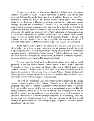 72
Ei bine, acest Arbore al Cunoaşterii Binelui şi Răului nu e altul decât
sistemul chakrelor în lungul coloanei vertebrale, şi şarpele care era la baza
arborelui, înfăşurat în jurul lui însuşi, este forţa Kundalini. Şarpele i-a vorbit Evei,
spunându-i: “Dacă vei mânca din fructele acestui arbore (adică dacă trezeşti
chakrele), vei deveni ca şi Dumnezeu, vei avea omniscienţă, clarviziune, puterea
întreagă.” Evident, Eva a fost tentată şi Adam la fel. Ei da, dar era prematur, ei nu
erau pregătiţi să suporte puterea acestor forţe puse în acţiune. Ei ar fi trebuit să
continue să mănânce fructele Arborelui Vieţii, adică de a absorbi energia plexului
solar, care e în legătură cu cosmosul întreg. Pentru că, graţie acestei energii, nu ar
fi cunoscut nici oboseala, nici suferinţa, nici moartea. Da, Arborele Vieţii e plexul
solar, în timp ce celălalt arbore, Arborele Cunoaşterii Binelui şi Răului, este
coloana vertebrală. Adam şi Eva au fost prea grăbiţi să-i mănânce fructele, ar fi
trebuit să aştepte până când Dumnezeu le-ar fi spus să o facă, să vină momentul.
Acum, acelaşi lucru se petrece cu oamenii. Cei care ştiu să se hrănească cu
plexul solar, care e legat de soare, ajung din nou să mănânce fructele Arborelui
Vieţii: ei absorb prana, elixirul vieţii veşnice. În timp ce aceia care vor să mănânce
prematur fructele celuilalt arbore înainte de a se fi întărit suficient, se expun celor
mai mari pericole. Ei încearcă să trezească forţa Kundalini, ei vorbesc cu şarpele,
iar acesta îi împinge spre moarte. Da, moartea spirituală.
Trezirea chakrelor făcută de forţa Kundalini trebuie să se facă cu multă
precauţie. V-am dat câteva metode simple pentru a lucra asupra chakrelor
Vishuddha şi Ajna, şi pot acum să adaug o alta care e valabilă pentru toate
chakrele: cântecul. Cântatul produce unde care fac să vibreze centrii subtili ai
omului. Evident, nu e vorba a cânta orice şi oricum. Numai vibraţiile produse prin
cântece profunde, mistice, pe care le executaţi cu conştiinţa forţei spirituale care o
reprezintă, pot începe trezirea acestor centri adormiţi.
Noi avem în Fraternitatea Albă Universală un întreg repertoriu de cântece
mistice compuse de Maestrul Peter Deunov. Cântatul e un act sacru, dacă le cântaţi
conştienţi, unele cântece vor trezi în coloana voastră vertebrală o forţă vie; această
forţă care se ridică soseşte până la cap, pentru a ieşi prin centrul superior. Dacă în
timpul cântatului, simţiţi un frison care vă parcurge din picioare până în cap, în
lumină şi puritate, aceasta arată cum corpul vostru vibrează o clipă în armonie cu
universul. Dar aceasta e o binecuvântare pe care poate nu o cunoaşteţi, încă, sau
pe care n-aţi experimentat-o decât fugitiv. Când veţi cunoaşte cu adevărat această
senzaţie în plenitudinea sa, veţi înţelege bogăţia şi puterea cântatului pentru
dezvoltarea vieţii spirituale.
 