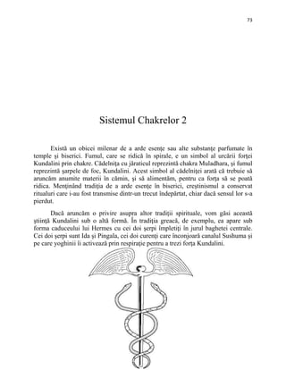 73
Sistemul Chakrelor 2
Există un obicei milenar de a arde esenţe sau alte substanţe parfumate în
temple şi biserici. Fumul, care se ridică în spirale, e un simbol al urcării forţei
Kundalini prin chakre. Cădelniţa cu jăraticul reprezintă chakra Muladhara, şi fumul
reprezintă şarpele de foc, Kundalini. Acest simbol al cădelniţei arată că trebuie să
aruncăm anumite materii în cămin, şi să alimentăm, pentru ca forţa să se poată
ridica. Menţinând tradiţia de a arde esenţe în biserici, creştinismul a conservat
ritualuri care i-au fost transmise dintr-un trecut îndepărtat, chiar dacă sensul lor s-a
pierdut.
Dacă aruncăm o privire asupra altor tradiţii spirituale, vom găsi această
ştiinţă Kundalini sub o altă formă. În tradiţia greacă, de exemplu, ea apare sub
forma caduceului lui Hermes cu cei doi şerpi împletiţi în jurul baghetei centrale.
Cei doi şerpi sunt Ida şi Pingala, cei doi curenţi care înconjoară canalul Sushuma şi
pe care yoghinii îi activează prin respiraţie pentru a trezi forţa Kundalini.
 