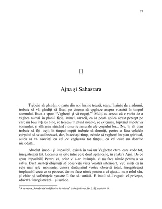 77
II
Ajna şi Sahasrara
Trebuie să păstrăm o parte din noi înşine trează, seara, înainte de a adormi,
trebuie să vă gândiţi să lăsaţi pe cineva să vegheze asupra voastră în timpul
somnului. Iisus a spus: “Vegheaţi şi vă rugaţi.”2
Absolut imobil şi impasibil, există în voi un Veghetor etern care vede tot,
înregistrează tot. Locuinţa sa este între cele două sprâncene, în chakra Ajna. De ce
spun impasibil? Pentru că, orice vi s-ar întâmpla, el nu face nimic pentru a vă
salva. Dacă sunteţi obișnuiți să observaţi viaţa voastră interioară, veţi simţi că în
cele mai rele momente, cineva dinăuntrul vostru observă totul, înregistrează
implacabil ceea ce se petrece, dar nu face nimic pentru a vă ajuta... nu e rolul său,
şi chiar şi suferinţele voastre îl fac să surâdă. E inutil să-l rugaţi; el priveşte,
observă, înregistrează... şi surâde.
Mulţi au crezut că e vorba de a
veghea numai în planul fizic, atunci, săracii, ca să poată aplica acest percept pe
care nu l-au înţeles bine, se trezeau în plină noapte, se extenuau, luptând împotriva
somnului, şi sfârşeau stricând ritmurile naturale ale corpului lor... Nu, în alt plan
trebuie să fiţi treji; în timpul nopţii trebuie să dormiţi, pentru a lăsa celulele
corpului să se odihnească, dar, în acelaşi timp, trebuie să vegheaţi în plan spiritual,
adică să vă asociaţi cu cel ce veghează tot timpul, cu cel care nu doarme
niciodată...
2
A se vedea „Adevărata Învățătură a lu Hristos” (colecția Izvor. Nr. 215), capitolul IX.
 
