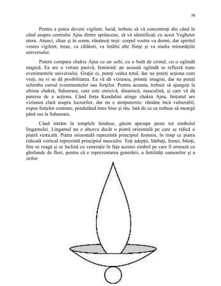 78
Pentru a putea deveni vigilent, lucid, trebuie să vă concentraţi din când în
când asupra centrului Ajna dintre sprâncene, să vă identificaţi cu acest Veghetor
etern. Atunci, chiar şi în somn, rămâneţi treji: corpul vostru va dormi, dar spiritul
vostru vigilent, treaz, va călători, va întâlni alte fiinţe şi va studia minunăţiile
universului.
Putem compara chakra Ajna cu un ochi, cu o bulă de cristal, cu o oglindă
magică. Ea are o virtute pasivă, feminină: pe această oglindă se reflectă toate
evenimentele universului. Graţie ei, puteţi vedea totul, dar nu puteţi acţiona cum
vreţi, nu vi se dă posibilitatea. Ea vă dă viziunea, primiţi imagini, dar nu puteţi
schimba cursul evenimentelor sau forţelor. Pentru aceasta, trebuie să ajungeţi la
ultima chakră, Sahasrara, care este emisivă, dinamică, masculină, şi care vă dă
puterea de a acţiona. Când forţa Kundalini atinge chakra Ajna, Iniţiatul are
viziunea clară asupra lucrurilor, dar nu e atotputernic: rămâne încă vulnerabil,
expus forţelor contrare, pendulând între bine şi rău. Iată de ce ea trebuie să meargă
până sus la Sahasrara.
Când intrăm în templele hinduse, găsim aproape peste tot simbolul
lingamului. Lingamul nu e altceva decât o piatră orizontală pe care se ridică o
piatră verticală. Piatra orizontală reprezintă principiul feminin, în timp ce piatra
ridicată vertical reprezintă principiul masculin. Toţi adepţii, bărbaţi, femei, băieţi,
fete se roagă şi se înclină cu veneraţie în faţa acestui simbol pe care îl ornează cu
ghirlande de flori, pentru că e reprezentarea generării, a fertilităţi oamenilor şi a
zeilor.
 