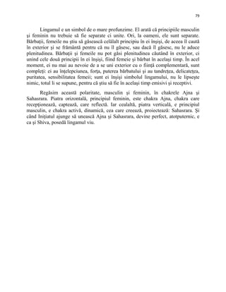 79
Lingamul e un simbol de o mare profunzime. El arată că principiile masculin
şi feminin nu trebuie să fie separate ci unite. Ori, la oameni, ele sunt separate.
Bărbaţii, femeile nu ştiu să găsească celălalt principiu în ei înşişi, de aceea îl caută
în exterior şi se frământă pentru că nu îl găsesc, sau dacă îl găsesc, nu le aduce
plenitudinea. Bărbaţii şi femeile nu pot găsi plenitudinea căutând în exterior, ci
unind cele două principii în ei înşişi, fiind femeie şi bărbat în acelaşi timp. În acel
moment, ei nu mai au nevoie de a se uni exterior cu o fiinţă complementară, sunt
compleţi: ei au înţelepciunea, forţa, puterea bărbatului şi au tandreţea, delicateţea,
puritatea, sensibilitatea femeii; sunt ei înşişi simbolul lingamului, nu le lipseşte
nimic, totul li se supune, pentru că ştiu să fie în acelaşi timp emisivi şi receptivi.
Regăsim această polaritate, masculin şi feminin, în chakrele Ajna şi
Sahasrara. Piatra orizontală, principiul feminin, este chakra Ajna, chakra care
recepţionează, captează, care reflectă. Iar cealaltă, piatra verticală, e principiul
masculin, e chakra activă, dinamică, cea care creează, proiectează: Sahasrara. Şi
când Iniţiatul ajunge să unească Ajna şi Sahasrara, devine perfect, atotputernic, e
ca şi Shiva, posedă lingamul viu.
 