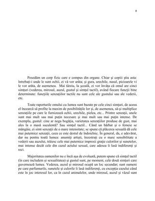 8
Posedăm un corp fizic care e compus din organe. Chiar şi copiii ştiu asta:
întrebaţi-i unde le sunt ochii, ei vă vor arăta; şi gura, urechile, nasul, picioarele vi
le vor arăta, de asemenea. Mai târziu, la şcoală, ei vor învăţa că omul are cinci
simţuri (vederea, mirosul, auzul, gustul şi simţul tactil), având fiecare funcţii bine
determinate: funcţiile senzaţiilor tactile nu sunt cele ale gustului sau ale vederii,
etc.
Toate raporturile omului cu lumea sunt bazate pe cele cinci simţuri, de aceea
el încearcă să profite la maxim de posibilităţile lor şi, de asemenea, să-şi multiplice
senzaţiile pe care le furnizează ochii, urechile, pielea, etc... Printre senzaţii, unele
sunt mai mult sau mai puţin necesare şi mai mult sau mai puţin intense. De
exemplu, gustul: cine ar nega bogăţia, varietatea senzaţiilor produse de gust, mai
ales la o masă suculentă? Sau simţul tactil... Când un bărbat şi o femeie se
mângâie, ei simt senzaţii de o mare intensitate; se spune că plăcerea sexuală dă cele
mai puternice senzaţii, ceea ce este destul de îndoielnic. În general, da, e adevărat,
dar nu pentru toată lumea: anumiţi artişti, înzestraţi cu o mare sensibilitate a
vederii sau auzului, trăiesc cele mai puternice impresii graţie culorilor şi sunetelor,
mai intense decât cele din cazul actului sexual, care adesea îi lasă indiferenţi şi
reci.
Majoritatea oamenilor nu e încă aşa de evoluată, putem spune că simţul tactil
(în care includem şi sexualitatea) şi gustul sunt, pe moment, cele două simţuri care
guvernează lumea. Vederea, auzul şi mirosul ocupă un loc secundar; sunt oameni
pe care parfumurile, sunetele şi culorile îi lasă indiferenţi, cu excepţia cazului când
este în joc interesul lor, ca în cazul animalelor, unde mirosul, auzul şi văzul sunt
 