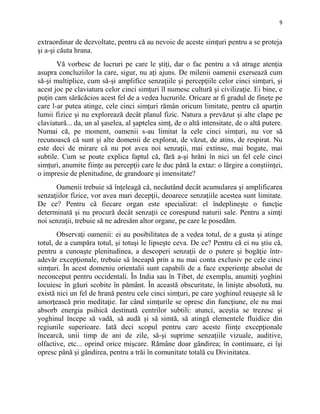 9
extraordinar de dezvoltate, pentru că au nevoie de aceste simţuri pentru a se proteja
şi a-şi căuta hrana.
Vă vorbesc de lucruri pe care le ştiţi, dar o fac pentru a vă atrage atenţia
asupra concluziilor la care, sigur, nu aţi ajuns. De milenii oamenii exersează cum
să-şi multiplice, cum să-şi amplifice senzaţiile şi percepţiile celor cinci simţuri, şi
acest joc pe claviatura celor cinci simţuri îl numesc cultură şi civilizaţie. Ei bine, e
puţin cam sărăcăcios acest fel de a vedea lucrurile. Oricare ar fi gradul de fineţe pe
care l-ar putea atinge, cele cinci simţuri rămân oricum limitate, pentru că aparţin
lumii fizice şi nu explorează decât planul fizic. Natura a prevăzut şi alte clape pe
claviatură... da, un al şaselea, al şaptelea simţ, de o altă intensitate, de o altă putere.
Numai că, pe moment, oamenii s-au limitat la cele cinci simţuri, nu vor să
recunoască că sunt şi alte domenii de explorat, de văzut, de atins, de respirat. Nu
este deci de mirare că nu pot avea noi senzaţii, mai extinse, mai bogate, mai
subtile. Cum se poate explica faptul că, fără a-şi hrăni în nici un fel cele cinci
simţuri, anumite fiinţe au percepţii care le duc până la extaz: o lărgire a conştiinţei,
o impresie de plenitudine, de grandoare şi imensitate?
Oamenii trebuie să înţeleagă că, necăutând decât acumularea şi amplificarea
senzaţiilor fizice, vor avea mari decepţii, deoarece senzaţiile acestea sunt limitate.
De ce? Pentru că fiecare organ este specializat: el îndeplineşte o funcţie
determinată şi nu procură decât senzaţii ce corespund naturii sale. Pentru a simţi
noi senzaţii, trebuie să ne adresăm altor organe, pe care le posedăm.
Observaţi oamenii: ei au posibilitatea de a vedea totul, de a gusta şi atinge
totul, de a cumpăra totul, şi totuşi le lipseşte ceva. De ce? Pentru că ei nu ştiu că,
pentru a cunoaşte plenitudinea, a descoperi senzaţii de o putere şi bogăţie într-
adevăr excepţionale, trebuie să înceapă prin a nu mai conta exclusiv pe cele cinci
simţuri. În acest domeniu orientalii sunt capabili de a face experienţe absolut de
neconceput pentru occidentali. În India sau în Tibet, de exemplu, anumiţi yoghini
locuiesc în găuri scobite în pământ. În această obscuritate, în linişte absolută, nu
există nici un fel de hrană pentru cele cinci simţuri, pe care yoghinul reuşeşte să le
amorţească prin meditaţie. Iar când simţurile se opresc din funcţiune, ele nu mai
absorb energia psihică destinată centrilor subtili: atunci, aceştia se trezesc şi
yoghinul începe să vadă, să audă şi să simtă, să atingă elementele fluidice din
regiunile superioare. Iată deci scopul pentru care aceste fiinţe excepţionale
încearcă, unii timp de ani de zile, să-şi suprime senzaţiile vizuale, auditive,
olfactive, etc... oprind orice mişcare. Rămâne doar gândirea; în continuare, ei îşi
opresc până şi gândirea, pentru a trăi în comunitate totală cu Divinitatea.
 