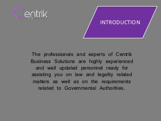 INTRODUCTION
The professionals and experts of Centrik
Business Solutions are highly experienced
and well updated personnel ready for
assisting you on law and legality related
matters as well as on the requirements
related to Governmental Authorities.
 