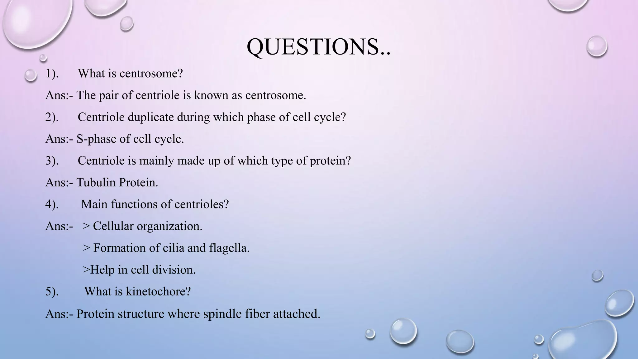 QUESTIONS..
1). What is centrosome?
Ans:- The pair of centriole is known as centrosome.
2). Centriole duplicate during which phase of cell cycle?
Ans:- S-phase of cell cycle.
3). Centriole is mainly made up of which type of protein?
Ans:- Tubulin Protein.
4). Main functions of centrioles?
Ans:- > Cellular organization.
> Formation of cilia and flagella.
>Help in cell division.
5). What is kinetochore?
Ans:- Protein structure where spindle fiber attached.
 