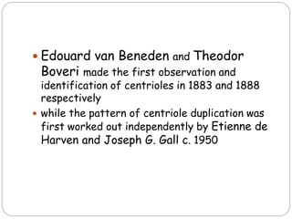 Edouard van Beneden and Theodor
Boveri made the first observation and
identification of centrioles in 1883 and 1888
respectively
 while the pattern of centriole duplication was
first worked out independently by Etienne de
Harven and Joseph G. Gall c. 1950
 