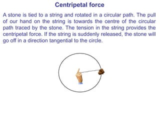 Centripetal force
A stone is tied to a string and rotated in a circular path. The pull
of our hand on the string is towards the centre of the circular
path traced by the stone. The tension in the string provides the
centripetal force. If the string is suddenly released, the stone will
go off in a direction tangential to the circle.
 