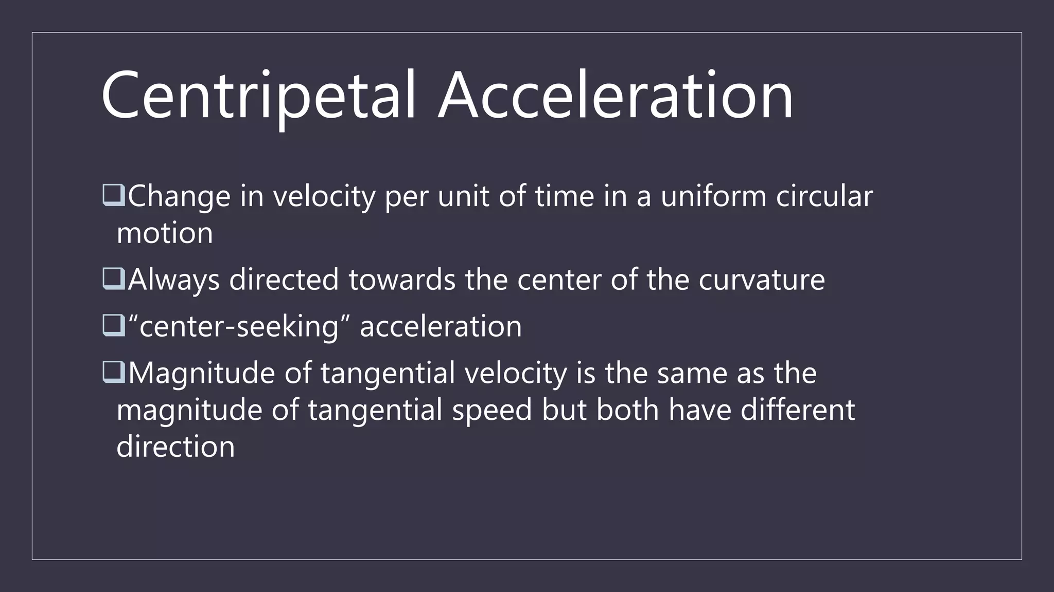 Centripetal Acceleration
Change in velocity per unit of time in a uniform circular
motion
Always directed towards the center of the curvature
“center-seeking” acceleration
Magnitude of tangential velocity is the same as the
magnitude of tangential speed but both have different
direction
 