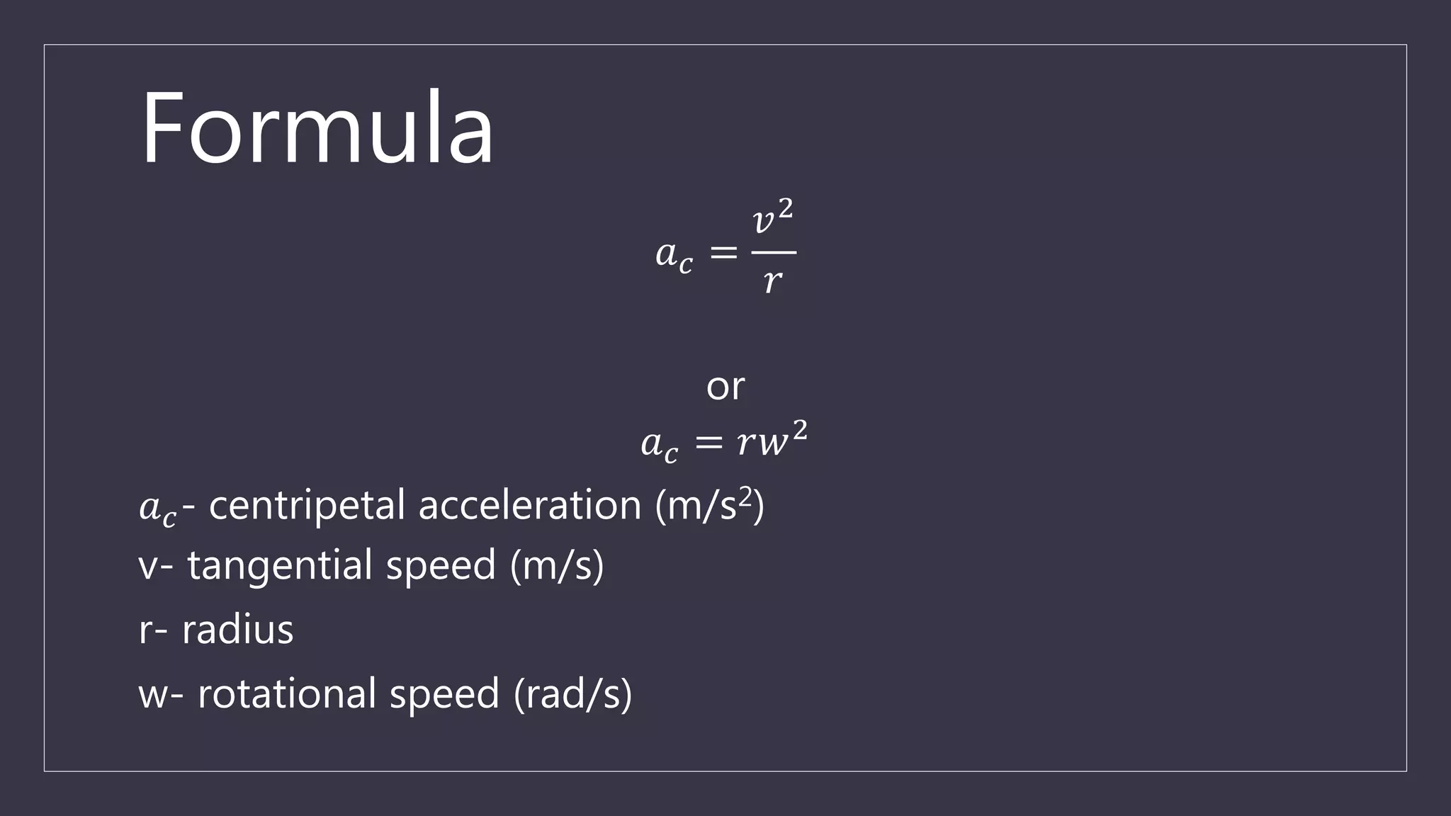 Formula
𝑎 𝑐 =
𝑣2
𝑟
or
𝑎 𝑐 = 𝑟𝑤2
𝑎 𝑐- centripetal acceleration (m/s2)
v- tangential speed (m/s)
r- radius
w- rotational speed (rad/s)
 