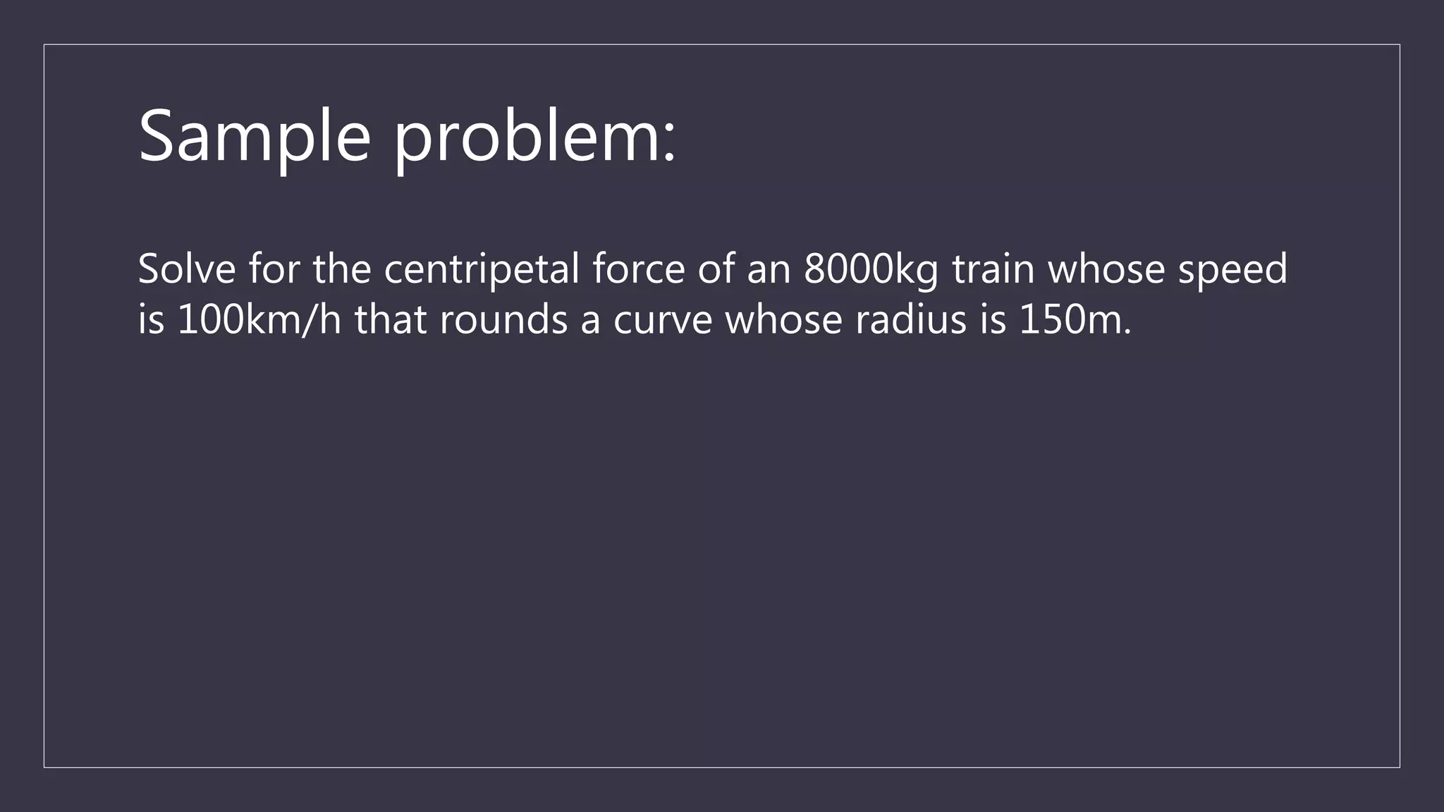 Sample problem:
Solve for the centripetal force of an 8000kg train whose speed
is 100km/h that rounds a curve whose radius is 150m.
 