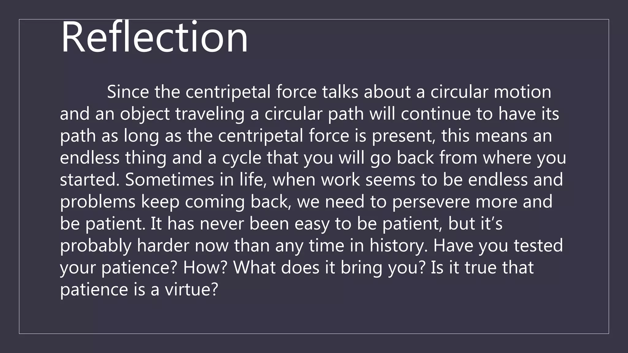 Reflection
Since the centripetal force talks about a circular motion
and an object traveling a circular path will continue to have its
path as long as the centripetal force is present, this means an
endless thing and a cycle that you will go back from where you
started. Sometimes in life, when work seems to be endless and
problems keep coming back, we need to persevere more and
be patient. It has never been easy to be patient, but it’s
probably harder now than any time in history. Have you tested
your patience? How? What does it bring you? Is it true that
patience is a virtue?
 