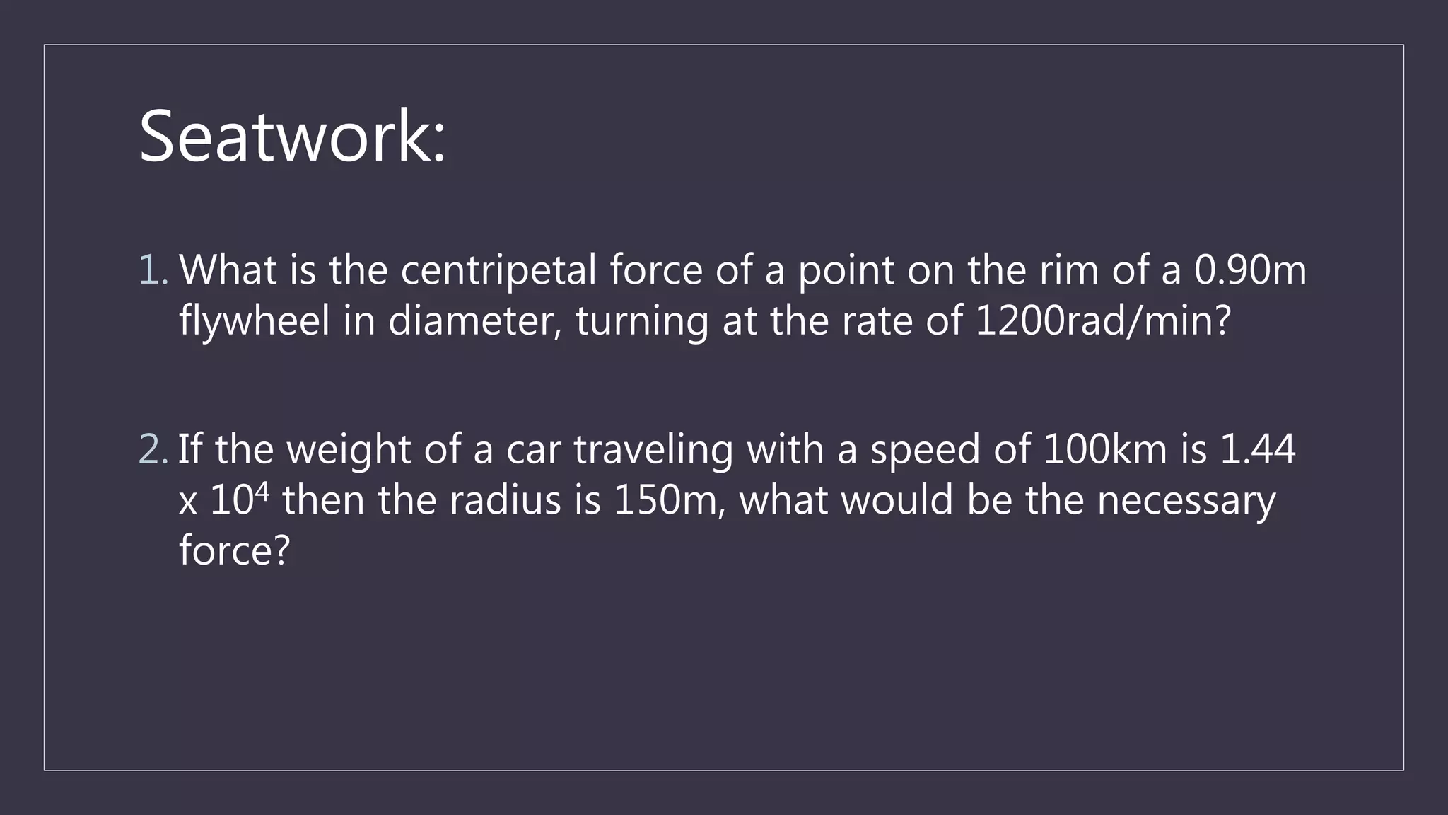 Seatwork:
1. What is the centripetal force of a point on the rim of a 0.90m
flywheel in diameter, turning at the rate of 1200rad/min?
2. If the weight of a car traveling with a speed of 100km is 1.44
x 104 then the radius is 150m, what would be the necessary
force?
 