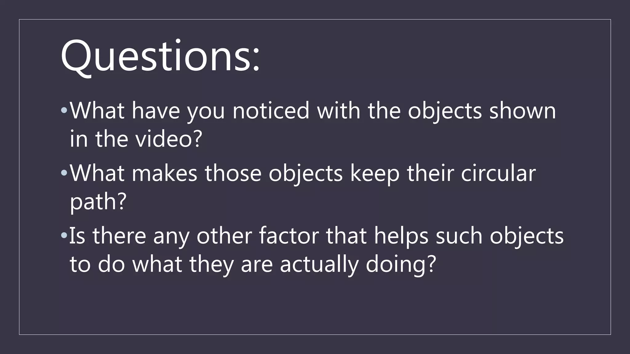 Questions:
•What have you noticed with the objects shown
in the video?
•What makes those objects keep their circular
path?
•Is there any other factor that helps such objects
to do what they are actually doing?
 