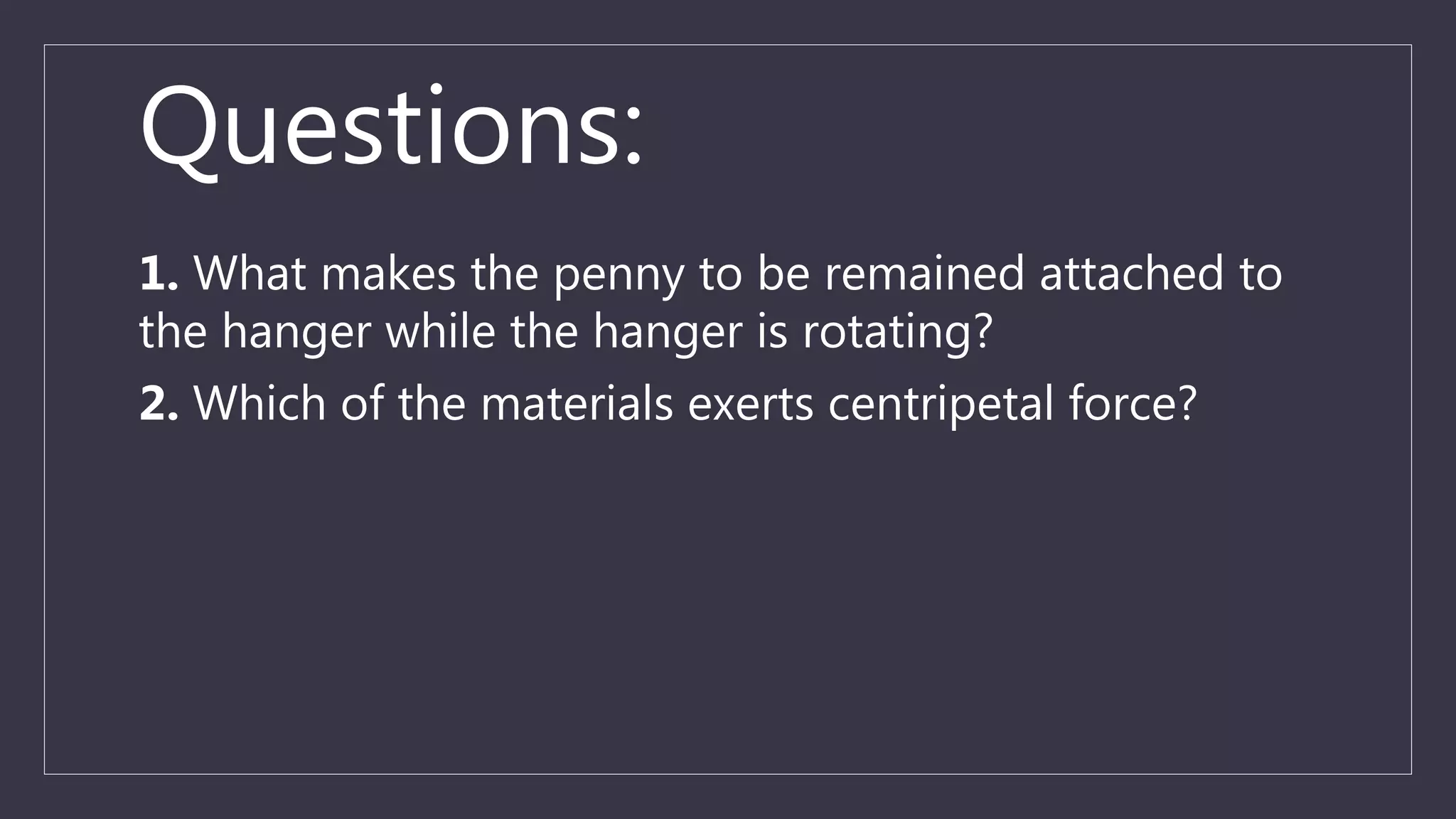 Questions:
1. What makes the penny to be remained attached to
the hanger while the hanger is rotating?
2. Which of the materials exerts centripetal force?
 
