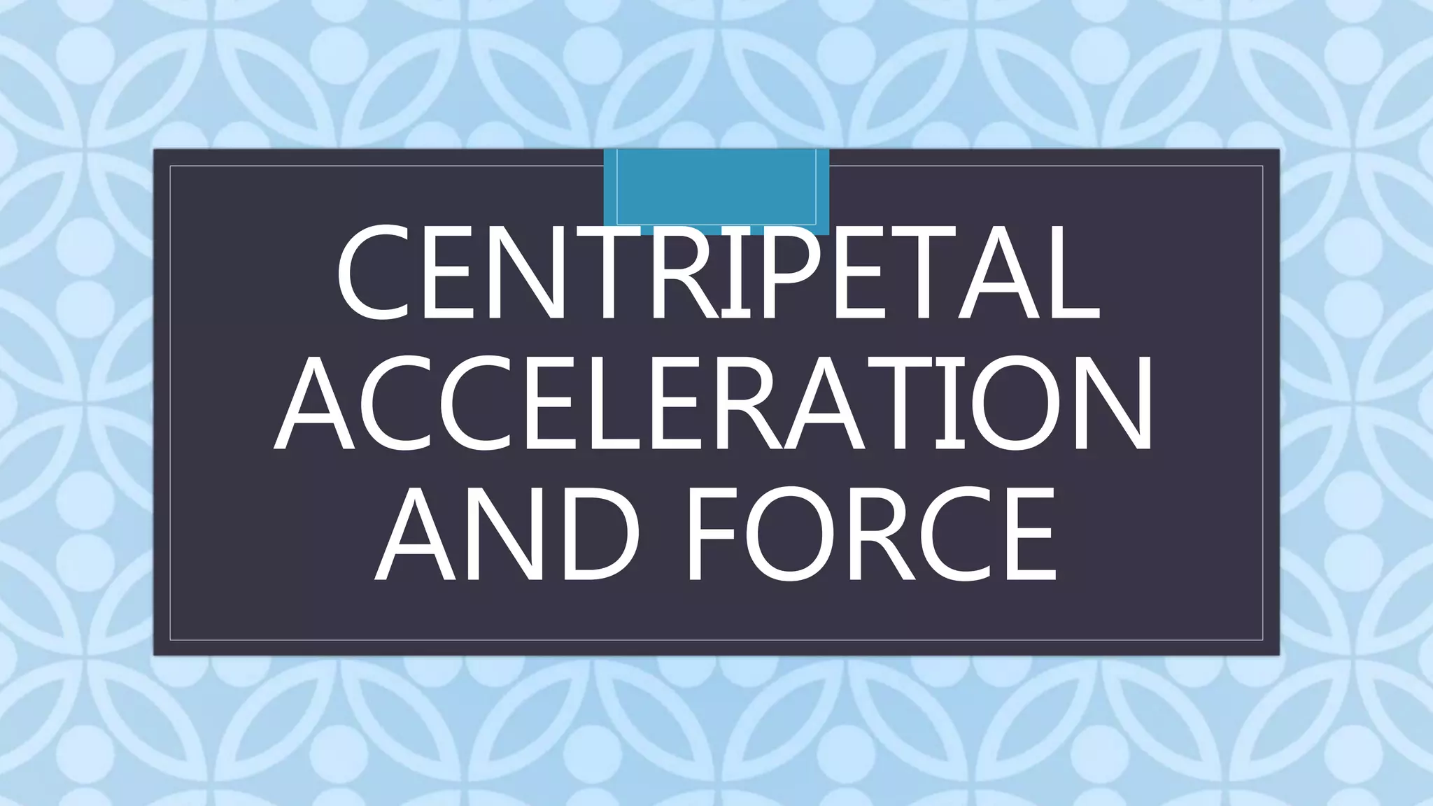 C
CENTRIPETAL
ACCELERATION
AND FORCE
 