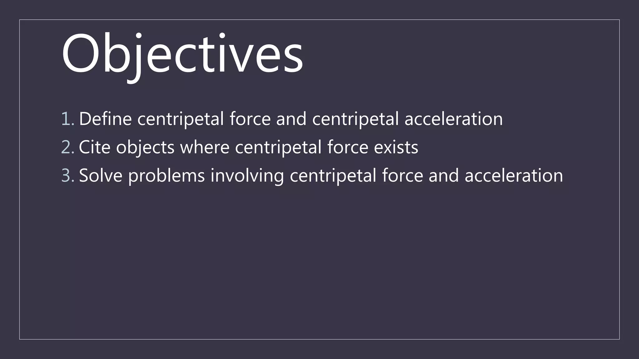 Objectives
1. Define centripetal force and centripetal acceleration
2. Cite objects where centripetal force exists
3. Solve problems involving centripetal force and acceleration
 