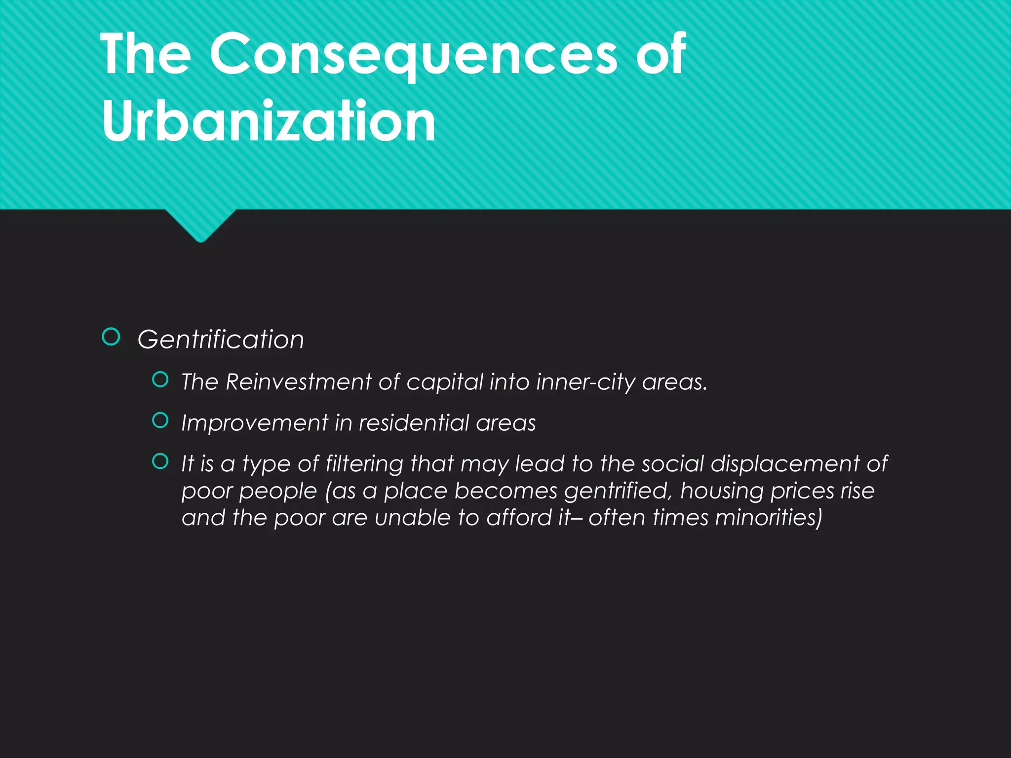 The Consequences of
Urbanization
 Gentrification
 The Reinvestment of capital into inner-city areas.
 Improvement in residential areas
 It is a type of filtering that may lead to the social displacement of
poor people (as a place becomes gentrified, housing prices rise
and the poor are unable to afford it– often times minorities)
 