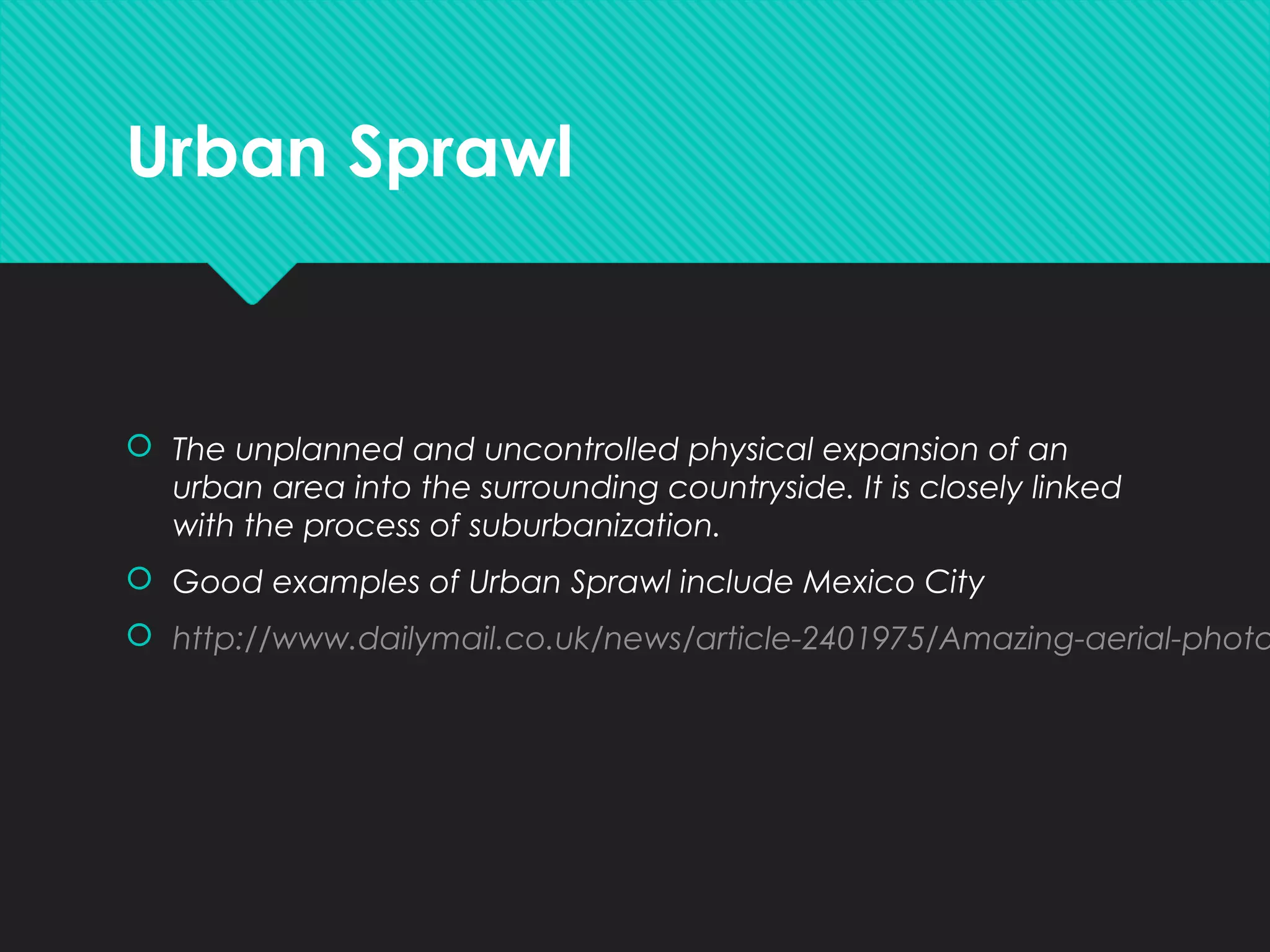 Urban Sprawl
 The unplanned and uncontrolled physical expansion of an
urban area into the surrounding countryside. It is closely linked
with the process of suburbanization.
 Good examples of Urban Sprawl include Mexico City
 http://www.dailymail.co.uk/news/article-2401975/Amazing-aerial-photo
 