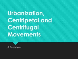 Urbanization,
Centripetal and
Centrifugal
Movements
IB Geography
 