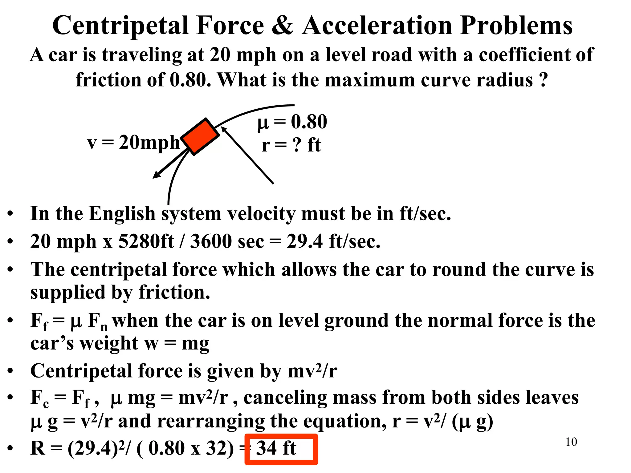 Centripetal Force & Acceleration Problems
• In the English system velocity must be in ft/sec.
• 20 mph x 5280ft / 3600 sec = 29.4 ft/sec.
• The centripetal force which allows the car to round the curve is
supplied by friction.
• Ff =  Fn when the car is on level ground the normal force is the
car’s weight w = mg
• Centripetal force is given by mv2/r
• Fc = Ff ,  mg = mv2/r , canceling mass from both sides leaves
 g = v2/r and rearranging the equation, r = v2/ ( g)
• R = (29.4)2/ ( 0.80 x 32) = 34 ft
r = ? ft
v = 20mph
A car is traveling at 20 mph on a level road with a coefficient of
friction of 0.80. What is the maximum curve radius ?
 = 0.80
10
 