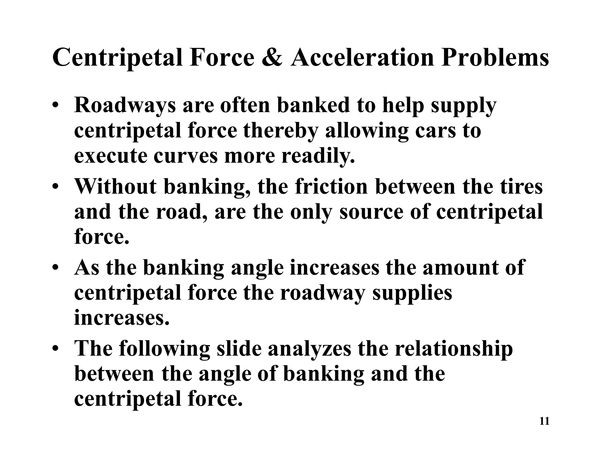 11
Centripetal Force & Acceleration Problems
• Roadways are often banked to help supply
centripetal force thereby allowing cars to
execute curves more readily.
• Without banking, the friction between the tires
and the road, are the only source of centripetal
force.
• As the banking angle increases the amount of
centripetal force the roadway supplies
increases.
• The following slide analyzes the relationship
between the angle of banking and the
centripetal force.
 