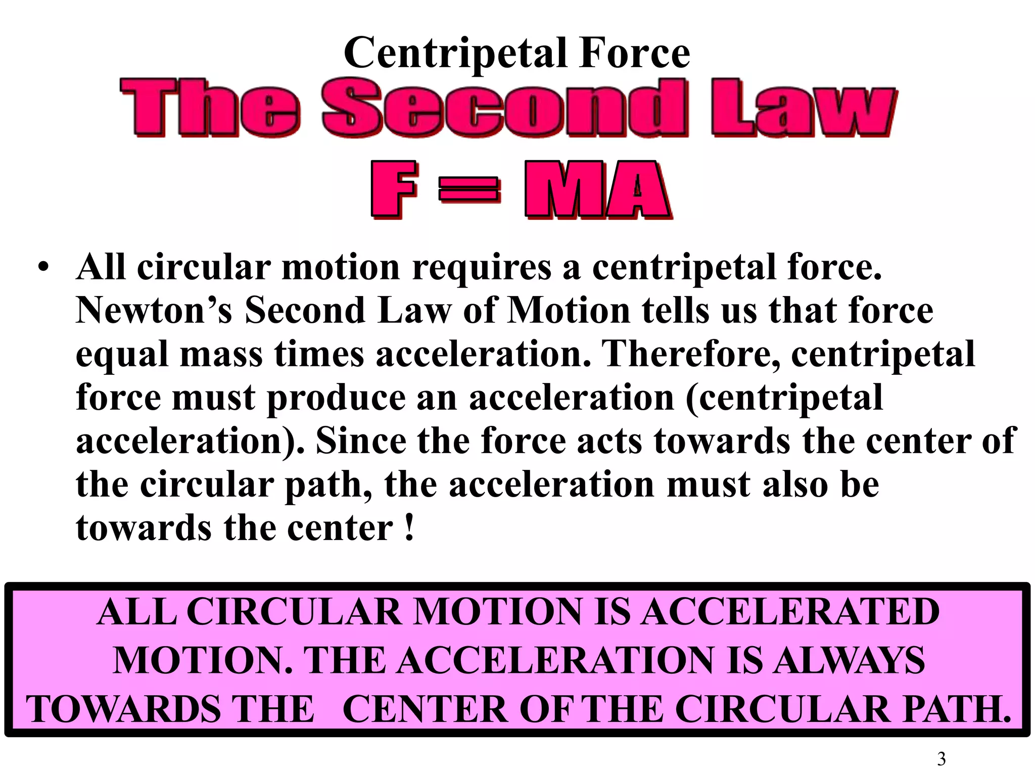 Centripetal Force
• All circular motion requires a centripetal force.
Newton’s Second Law of Motion tells us that force
equal mass times acceleration. Therefore, centripetal
force must produce an acceleration (centripetal
acceleration). Since the force acts towards the center of
the circular path, the acceleration must also be
towards the center !
ALL CIRCULAR MOTION IS ACCELERATED
MOTION. THE ACCELERATION IS ALWAYS
TOWARDS THE CENTER OFTHE CIRCULAR PATH.
3
 