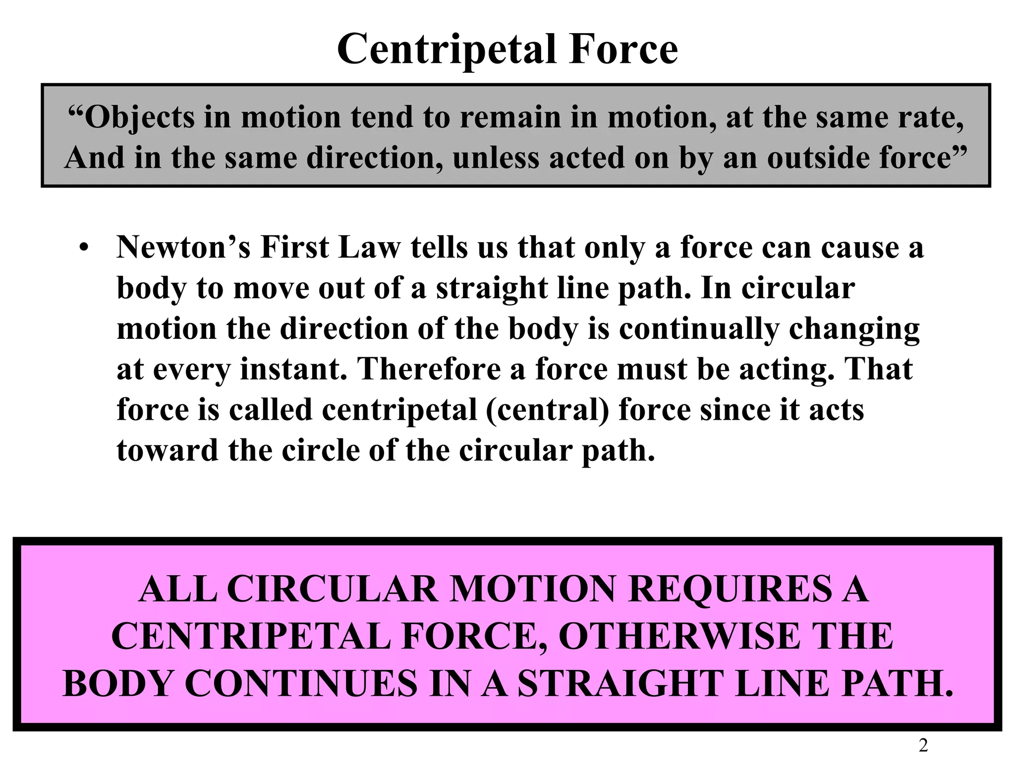 Centripetal Force
• Newton’s First Law tells us that only a force can cause a
body to move out of a straight line path. In circular
motion the direction of the body is continually changing
at every instant. Therefore a force must be acting. That
force is called centripetal (central) force since it acts
toward the circle of the circular path.
“Objects in motion tend to remain in motion, at the same rate,
And in the same direction, unless acted on by an outside force”
ALL CIRCULAR MOTION REQUIRES A
CENTRIPETAL FORCE, OTHERWISE THE
BODY CONTINUES IN A STRAIGHT LINE PATH.
2
 