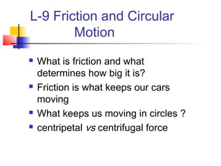 L-9 Friction and Circular
Motion
 What is friction and what
determines how big it is?
 Friction is what keeps our cars
moving
 What keeps us moving in circles ?
 centripetal vs centrifugal force
 