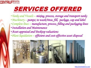 •Tanks and Vessels – mixing, process, storage and transport tanks
•Machinery – pumps; to wash/rinse, fill, package, cap and label
•Complete lines – manufacture, process, filling and packaging lines
•Installation and Maintenance
•Asset appraisal and Desktop valuations
•Plant liquidation – efficient and cost-effective asset disposal
4
http://centriplant.co.uk/