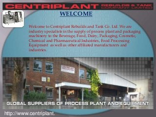 http://www.centriplant.
WELCOME
Welcome to Centriplant Rebuilds and Tank Co. Ltd. We are
industry specialists in the supply of process plant and packaging
machinery to the Beverage, Food, Dairy, Packaging, Cosmetic,
Chemical and Pharmaceutical Industries, Food Processing
Equipment as well as other affiliated manufacturers and
industries.
 