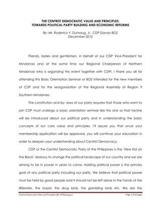 Centrist Democratic Value and Principles |Mr. RYDumaug, Jr. Page 1 of 16 pages
THE CENTRIST DEMOCRATIC VALUE AND PRINCIPLES:
TOWARDS POLITICAL PARTY BUILDING AND ECONOMIC REFORMS
By: Mr. Roderico Y. Dumaug, Jr., CDP Davao BOS
December 2012
Friends, ladies and gentlemen, in behalf of our CDP Vice-President for
Mindanao and at the same time our Regional Chairperson of Northern
Mindanao who is organizing this event together with CDPI, I thank you all for
attending this Basic Orientation Seminar or BOS intended for the new members
of CDP and for the reorganization of the Regional Assembly of Region 9
Southern Mindanao.
The constitution and by- laws of our party requires that those who want to
join CDP must undergo a basic orientation seminar like this one so that he/she
will be introduced about our political party and in understanding the basic
concepts of our core value and principles. I’ll assure you that once your
membership application will be approved, you will continue your education in
order to deepen your understanding about Centrist Democracy.
CDP or the Centrist Democratic Party of the Philippines is the ‘New Kid on
the Block’ desirous to change the political landscape of our country and we are
aiming to be in power in years to come. Holding political power is the primary
goal of any political party including our party. We believe that political power
must be held by good people and it should not be left alone in the hands of the
illiterates, the stupid, the drug lords, the gambling lords etc. We are the
 